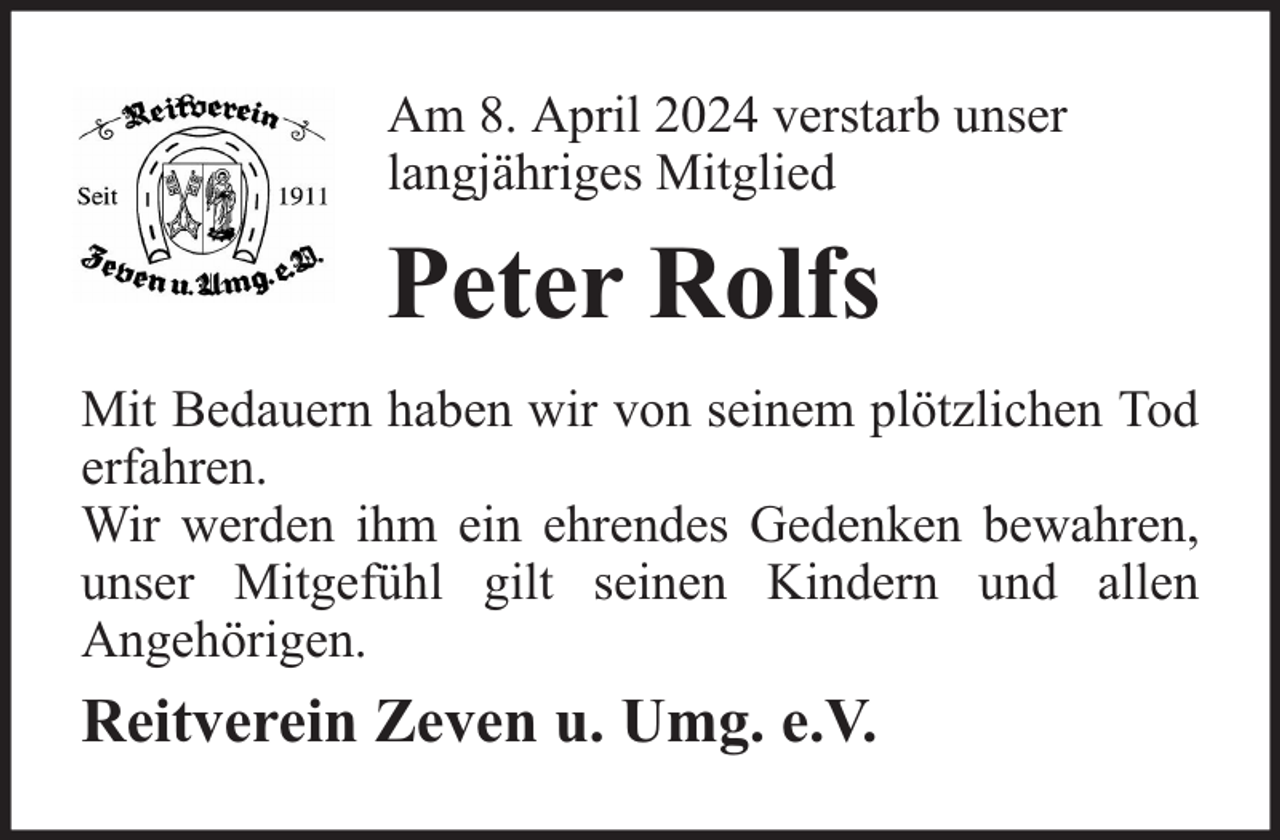 <p>Am 8. April 2024 verstarb unser<br />langjähriges Mitglied</p><p>Peter Rolfs<br />Mit Bedauern haben wir von seinem plötzlichen Tod<br />erfahren.<br />Wir werden ihm ein ehrendes Gedenken bewahren,<br />unser Mitgefühl gilt seinen Kindern und allen<br />Angehörigen.</p><p>Reitverein Zeven u. Umg. e.V.</p>
