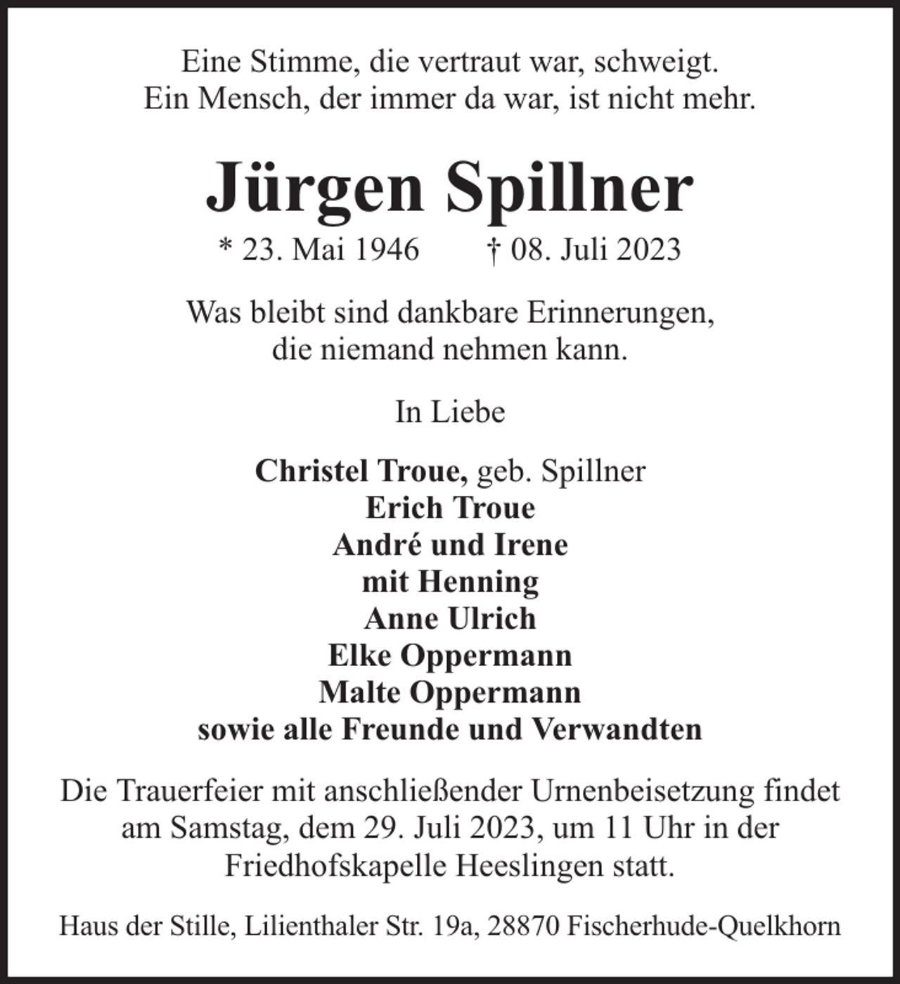 <p>Eine Stimme, die vertraut war, schweigt.<br />Ein Mensch, der immer da war, ist nicht mehr.</p><p>Jürgen Spillner<br />* 23. Mai 1946</p><p>† 08. Juli 2023</p><p>Was bleibt sind dankbare Erinnerungen,<br />die niemand nehmen kann.<br />In Liebe<br />Christel Troue, geb. Spillner<br />Erich Troue<br />André und Irene<br />mit Henning<br />Anne Ulrich<br />Elke Oppermann<br />Malte Oppermann<br />sowie alle Freunde und Verwandten<br />Die Trauerfeier mit anschließender Urnenbeisetzung findet<br />am Samstag, dem 29. Juli 2023, um 11 Uhr in der<br />Friedhofskapelle Heeslingen statt.<br />Haus der Stille, Lilienthaler Str. 19a, 28870 Fischerhude-Quelkhorn</p>