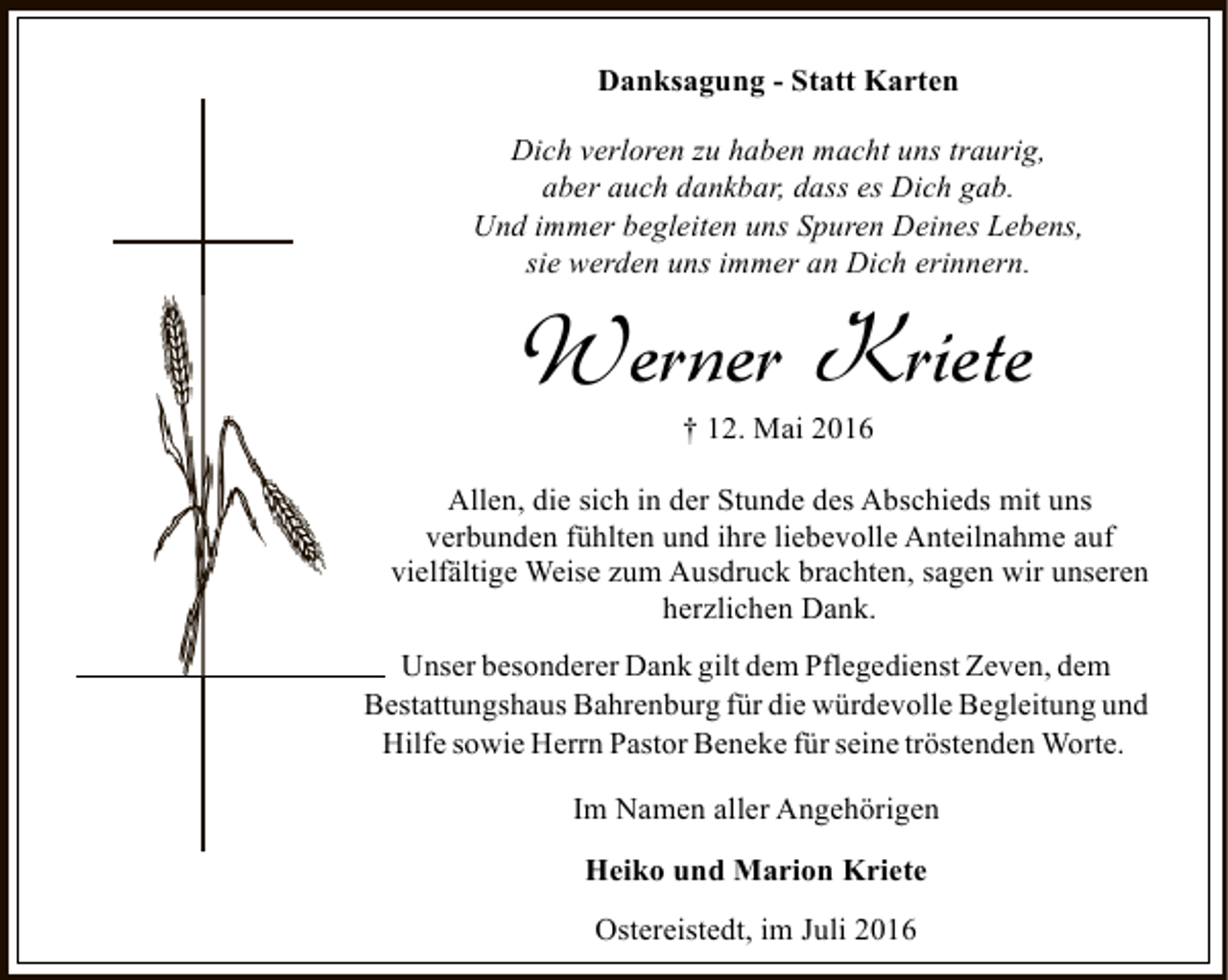 <p>Danksagung - Statt Karten<br />Dich verloren zu haben macht uns traurig,<br />aber auch dankbar, dass es Dich gab.<br />Und immer begleiten uns Spuren Deines Lebens,<br />sie werden uns immer an Dich erinnern.</p><p>Werner Kriete<br />† 12. Mai 2016</p><p>Allen, die sich in der Stunde des Abschieds mit uns<br />verbunden fühlten und ihre liebevolle Anteilnahme auf<br />vielfältige Weise zum Ausdruck brachten, sagen wir unseren<br />herzlichen Dank.<br />Unser besonderer Dank gilt dem Pflegedienst Zeven, dem<br />Bestattungshaus Bahrenburg für die würdevolle Begleitung und<br />Hilfe sowie Herrn Pastor Beneke für seine tröstenden Worte.<br />Im Namen aller Angehörigen<br />Heiko und Marion Kriete<br />Ostereistedt, im Juli 2016</p>