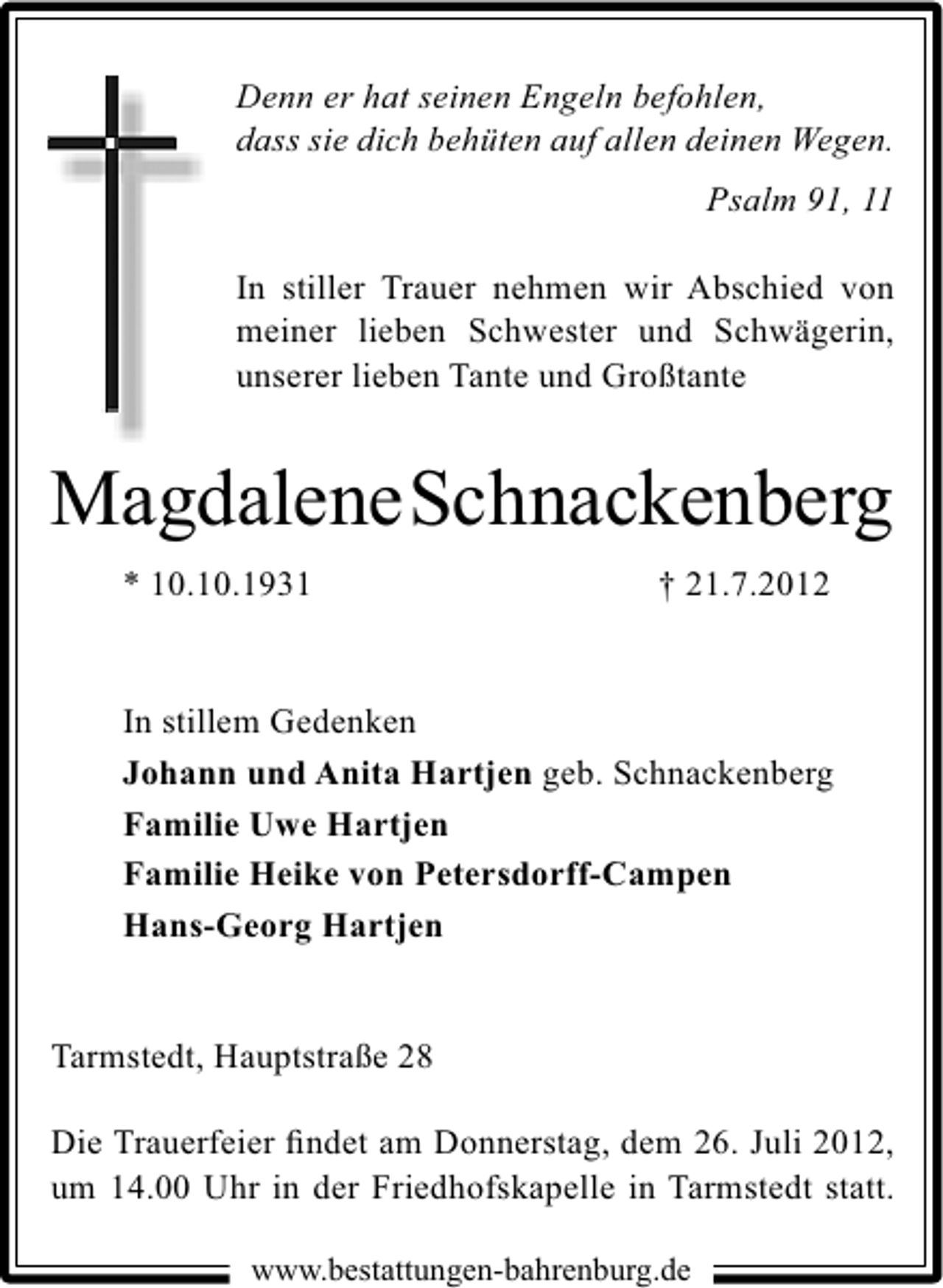 <p>Denn er hat seinen Engeln befohlen,<br />dass sie dich behüten auf allen deinen Wegen.<br />Psalm 91, 11<br />In stiller Trauer nehmen wir Abschied von<br />meiner lieben Schwester und Schwägerin,<br />unserer lieben Tante und Großtante</p><p>MagdaleneSchnackenberg<br />* 10.10.1931</p><p>† 21.7.2012</p><p>In stillem Gedenken<br />Johann und Anita Hartjen geb. Schnackenberg<br />Familie Uwe Hartjen<br />Familie Heike von Petersdorff-Campen<br />Hans-Georg Hartjen<br />Tarmstedt, Hauptstraße 28<br />Die Trauerfeier ﬁndet am Donnerstag, dem 26. Juli 2012,<br />um 14.00 Uhr in der Friedhofskapelle in Tarmstedt statt.<br />www.bestattungen-bahrenburg.de</p>