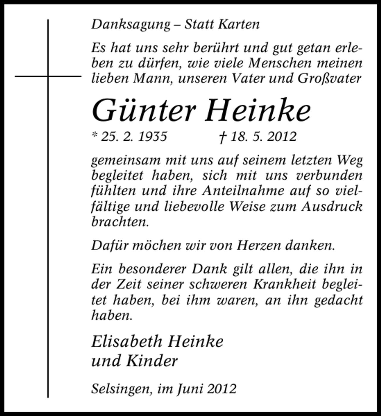 <p>Danksagung – Statt Karten<br />Es hat uns sehr berührt und gut getan erleben zu dürfen, wie viele Menschen meinen<br />lieben Mann, unseren Vater und Großvater</p><p>Günter Heinke<br />* 25. 2. 1935</p><p>† 18. 5. 2012</p><p>gemeinsam mit uns auf seinem letzten Weg<br />begleitet haben, sich mit uns verbunden<br />fühlten und ihre Anteilnahme auf so vielfältige und liebevolle Weise zum Ausdruck<br />brachten.<br />Dafür möchen wir von Herzen danken.<br />Ein besonderer Dank gilt allen, die ihn in<br />der Zeit seiner schweren Krankheit begleitet haben, bei ihm waren, an ihn gedacht<br />haben.</p><p>Elisabeth Heinke<br />und Kinder<br />Selsingen, im Juni 2012</p>