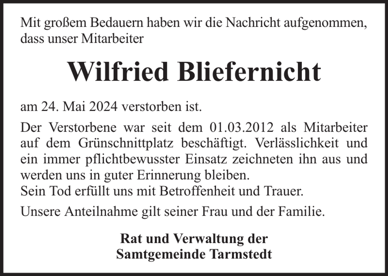 <p>Mit großem Bedauern haben wir die Nachricht aufgenommen,<br />dass unser Mitarbeiter</p><p>Wilfried Bliefernicht<br />am 24. Mai 2024 verstorben ist.<br />Der Verstorbene war seit dem 01.03.2012 als Mitarbeiter<br />auf dem Grünschnittplatz beschäftigt. Verlässlichkeit und<br />ein immer pflichtbewusster Einsatz zeichneten ihn aus und<br />werden uns in guter Erinnerung bleiben.<br />Sein Tod erfüllt uns mit Betroffenheit und Trauer.<br />Unsere Anteilnahme gilt seiner Frau und der Familie.<br />Rat und Verwaltung der<br />Samtgemeinde Tarmstedt</p>