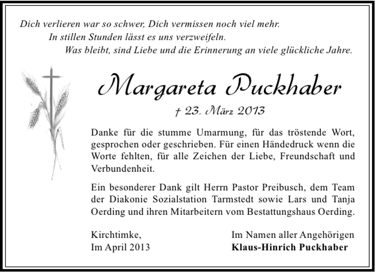 <p>Dich verlieren war so schwer, Dich vermissen noch viel mehr.<br />In stillen Stunden lässt es uns verzweifeln.<br />Was bleibt, sind Liebe und die Erinnerung an viele glückliche Jahre.</p><p>Margareta Puckhaber<br />† 23. März 2013</p><p>Danke für die stumme Umarmung, für das tröstende Wort,<br />gesprochen oder geschrieben. Für einen Händedruck wenn die<br />Worte fehlten, für alle Zeichen der Liebe, Freundschaft und<br />Verbundenheit.<br />Ein besonderer Dank gilt Herrn Pastor Preibusch, dem Team<br />der Diakonie Sozialstation Tarmstedt sowie Lars und Tanja<br />Oerding und ihren Mitarbeitern vom Bestattungshaus Oerding.<br />Kirchtimke,<br />Im April 2013</p><p>Im Namen aller Angehörigen<br />Klaus-Hinrich Puckhaber</p>