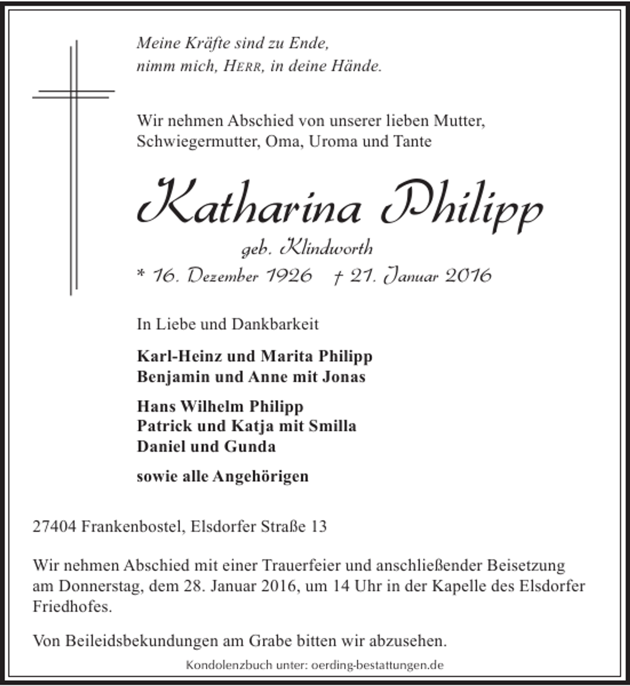 <p>Meine Kräfte sind zu Ende,<br />nimm mich, HERR, in deine Hände.<br />Wir nehmen Abschied von unserer lieben Mutter,<br />Schwiegermutter, Oma, Uroma und Tante</p><p>Katharina Philipp<br />geb. Klindworth</p><p>* 16. Dezember 1926 † 21. Januar 2016<br />In Liebe und Dankbarkeit<br />Karl-Heinz und Marita Philipp<br />Benjamin und Anne mit Jonas<br />Hans Wilhelm Philipp<br />Patrick und Katja mit Smilla<br />Daniel und Gunda<br />sowie alle Angehörigen<br />27404 Frankenbostel, Elsdorfer Straße 13<br />Wir nehmen Abschied mit einer Trauerfeier und anschließender Beisetzung<br />am Donnerstag, dem 28. Januar 2016, um 14 Uhr in der Kapelle des Elsdorfer<br />Friedhofes.<br />Von Beileidsbekundungen am Grabe bitten wir abzusehen.<br />Kondolenzbuch unter: oerding-bestattungen.de</p>