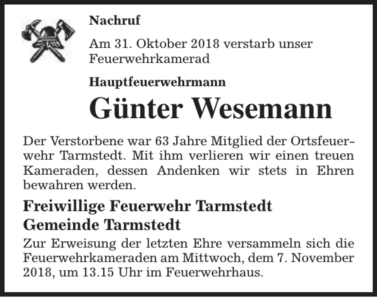 <p>Nachruf<br />Am 31. Oktober 2018 verstarb unser<br />Feuerwehrkamerad<br />Hauptfeuerwehrmann</p><p>Günter Wesemann<br />Der Verstorbene war 63 Jahre Mitglied der Ortsfeuerwehr Tarmstedt. Mit ihm verlieren wir einen treuen<br />Kameraden, dessen Andenken wir stets in Ehren<br />bewahren werden.</p><p>Freiwillige Feuerwehr Tarmstedt<br />Gemeinde Tarmstedt</p><p>Zur Erweisung der letzten Ehre versammeln sich die<br />Feuerwehrkameraden am Mittwoch, dem 7. November<br />2018, um 13.15 Uhr im Feuerwehrhaus.</p>