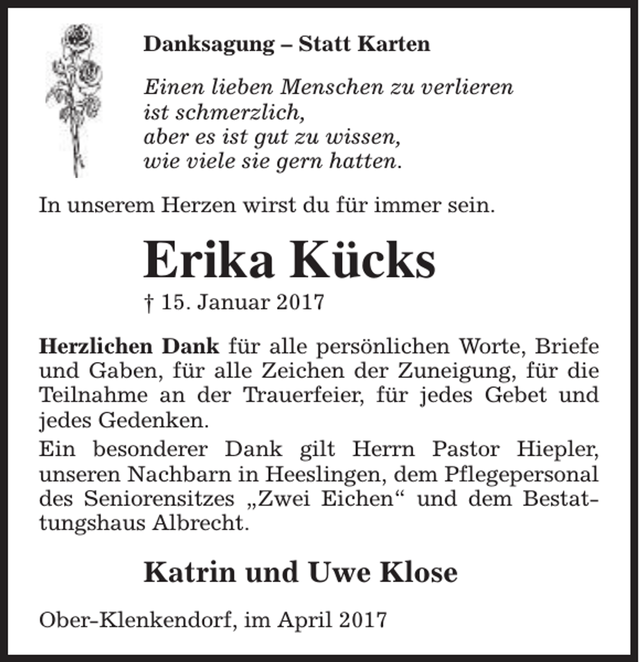 <p>Danksagung – Statt Karten<br />Einen lieben Menschen zu verlieren<br />ist schmerzlich,<br />aber es ist gut zu wissen,<br />wie viele sie gern hatten.<br />In unserem Herzen wirst du für immer sein.</p><p>Erika Kücks</p><p>† 15. Januar 2017</p><p>Herzlichen Dank für alle persönlichen Worte, Briefe<br />und Gaben, für alle Zeichen der Zuneigung, für die<br />Teilnahme an der Trauerfeier, für jedes Gebet und<br />jedes Gedenken.<br />Ein besonderer Dank gilt Herrn Pastor Hiepler,<br />unseren Nachbarn in Heeslingen, dem Pflegepersonal<br />des Seniorensitzes „Zwei Eichen“ und dem Bestattungshaus Albrecht.</p><p>Katrin und Uwe Klose<br />Ober-Klenkendorf, im April 2017</p>