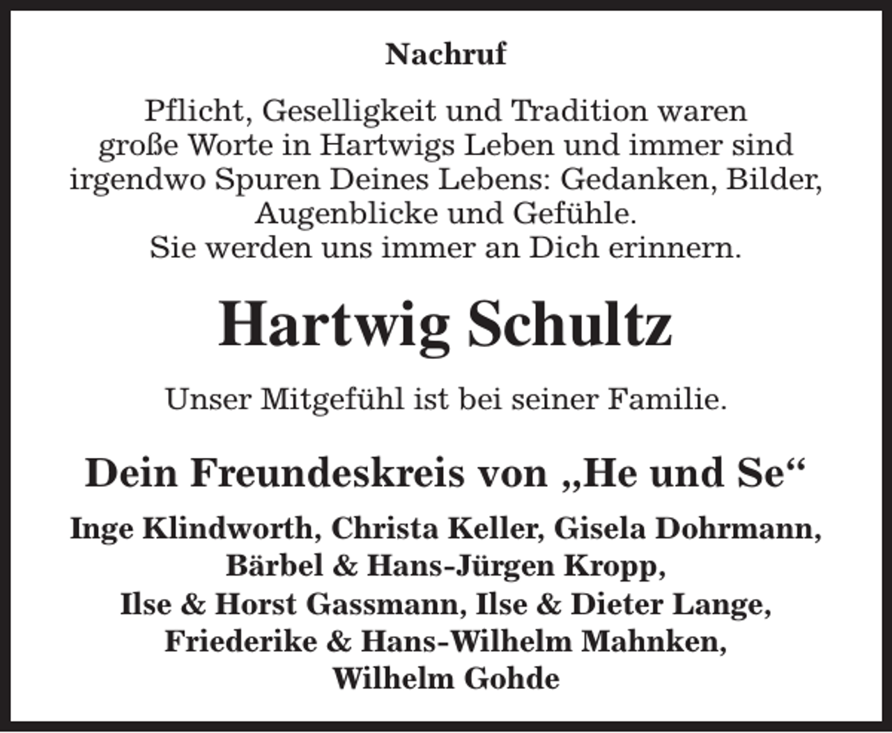 <p>Nachruf<br />Pflicht, Geselligkeit und Tradition waren<br />große Worte in Hartwigs Leben und immer sind<br />irgendwo Spuren Deines Lebens: Gedanken, Bilder,<br />Augenblicke und Gefühle.<br />Sie werden uns immer an Dich erinnern.</p><p>Hartwig Schultz<br />Unser Mitgefühl ist bei seiner Familie.</p><p>Dein Freundeskreis von „He und Se“<br />Inge Klindworth, Christa Keller, Gisela Dohrmann,<br />Bärbel &amp; Hans-Jürgen Kropp,<br />Ilse &amp; Horst Gassmann, Ilse &amp; Dieter Lange,<br />Friederike &amp; Hans-Wilhelm Mahnken,<br />Wilhelm Gohde</p>