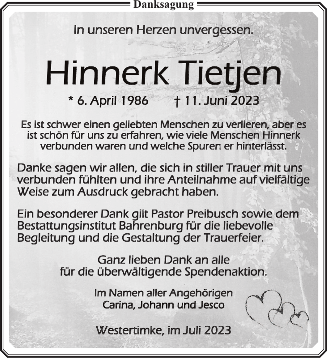 <p>Danksagung</p><p>In unseren Herzen unvergessen.</p><p>Hinnerk Tietjen<br />* 6. April 1986</p><p>† 11. Juni 2023</p><p>Es ist schwer einen geliebten Menschen zu verlieren, aber es<br />i<br />r<br />i<br />n<br />a<br />n<br />r n l</p><p>a</p><p>a</p><p>h<br />t</p><p>d</p><p>r<br />b</p><p>r</p><p>r<br />a</p><p>Im Namen aller Angehörigen<br />Carina, Johann und Jesco</p><p>Westertimke, im Juli 2023</p><p>e<br />w<br />e</p>