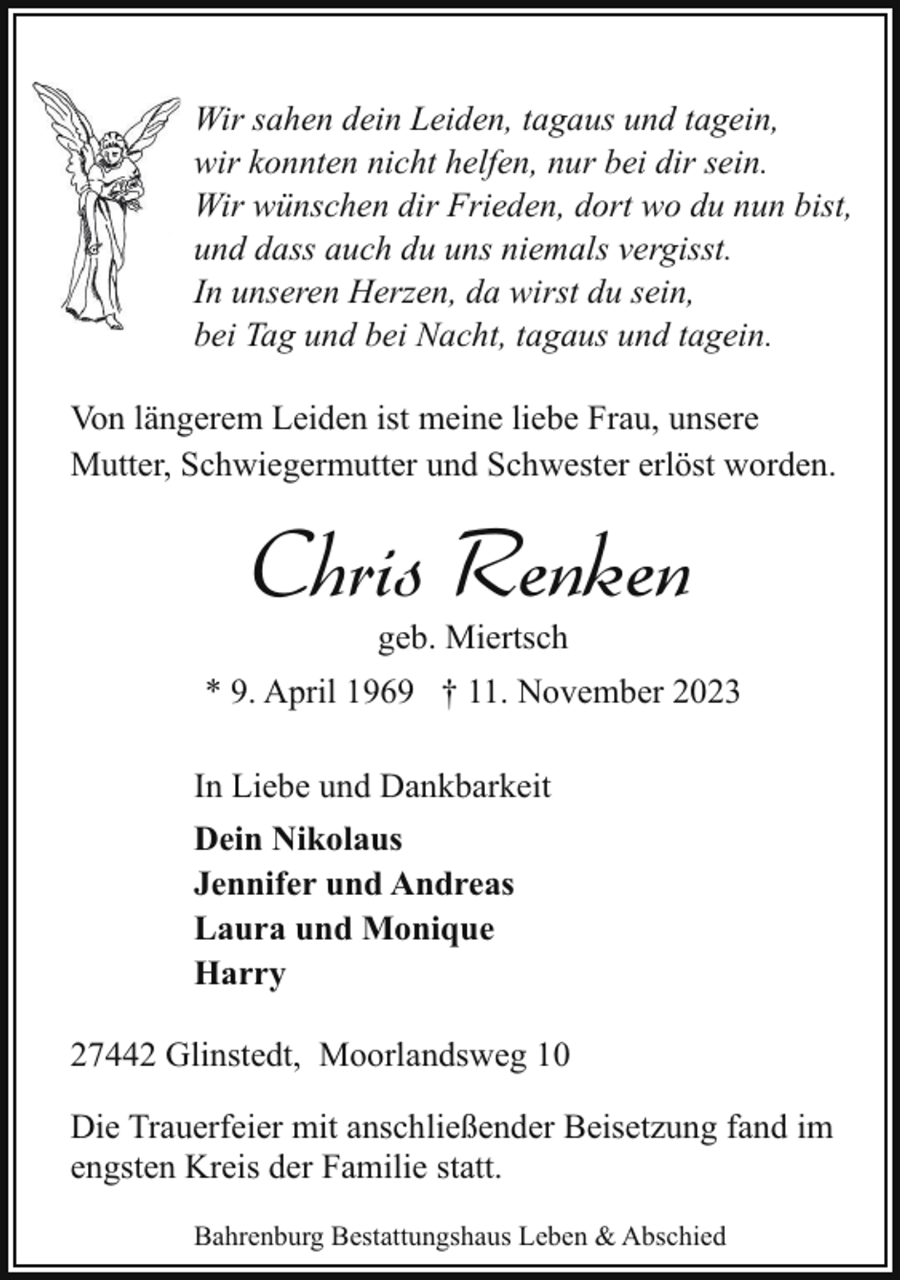 <p>Wir sahen dein Leiden, tagaus und tagein,<br />wir konnten nicht helfen, nur bei dir sein.<br />Wir wünschen dir Frieden, dort wo du nun bist,<br />und dass auch du uns niemals vergisst.<br />In unseren Herzen, da wirst du sein,<br />bei Tag und bei Nacht, tagaus und tagein.<br />Von längerem Leiden ist meine liebe Frau, unsere<br />Mutter, Schwiegermutter und Schwester erlöst worden.</p><p>Chris Renken<br />geb. Miertsch</p><p>* 9. April 1969 † 11. November 2023<br />In Liebe und Dankbarkeit<br />Dein Nikolaus<br />Jennifer und Andreas<br />Laura und Monique<br />Harry<br />27442 Glinstedt, Moorlandsweg 10<br />Die Trauerfeier mit anschließender Beisetzung fand im<br />engsten Kreis der Familie statt.<br />Bahrenburg Bestattungshaus Leben &amp; Abschied</p>