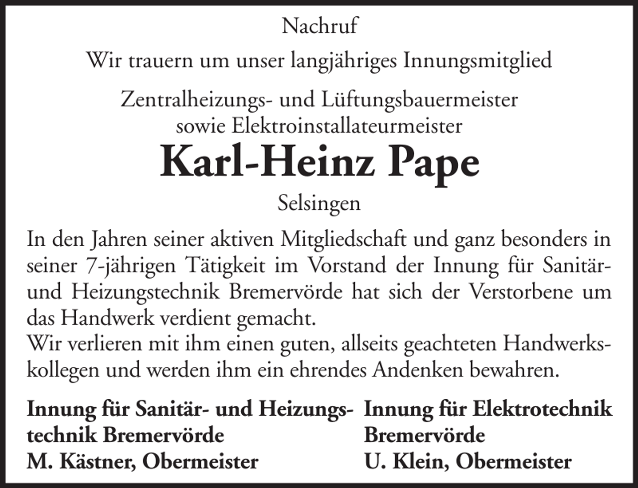 <p>Nachruf<br />Wir trauern um unser langjähriges Innungsmitglied<br />Zentralheizungs- und Lüftungsbauermeister<br />sowie Elektroinstallateurmeister</p><p>Karl-Heinz Pape<br />Selsingen</p><p>In den Jahren seiner aktiven Mitgliedschaft und ganz besonders in<br />seiner 7-jährigen Tätigkeit im Vorstand der Innung für Sanitärund Heizungstechnik Bremervörde hat sich der Verstorbene um<br />das Handwerk verdient gemacht.<br />Wir verlieren mit ihm einen guten, allseits geachteten Handwerkskollegen und werden ihm ein ehrendes Andenken bewahren.<br />Innung für Sanitär- und Heizungs- Innung für Elektrotechnik<br />technik Bremervörde<br />Bremervörde<br />M. Kästner, Obermeister<br />U. Klein, Obermeister</p>