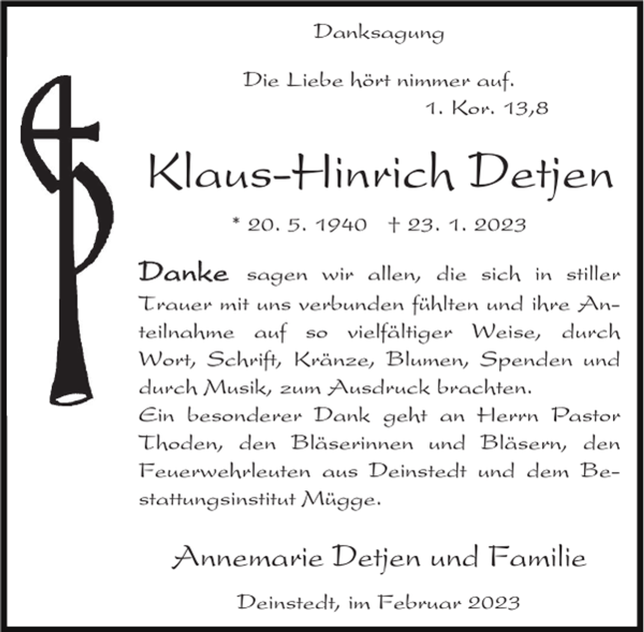 <p>Danksagung<br />Die Liebe hört nimmer auf.<br />1. Kor. 13,8</p><p>Klaus-Hinrich Detjen<br />* 20. 5. 1940 † 23. 1. 2023</p><p>Danke sagen wir allen, die sich in stiller<br />Trauer mit uns verbunden fühlten und ihre Anteilnahme auf so vielfältiger Weise, durch<br />Wort, Schrift, Kränze, Blumen, Spenden und<br />durch Musik, zum Ausdruck brachten.<br />Ein besonderer Dank geht an Herrn Pastor<br />Thoden, den Bläserinnen und Bläsern, den<br />Feuerwehrleuten aus Deinstedt und dem Bestattungsinstitut Mügge.</p><p>Annemarie Detjen und Familie<br />Deinstedt, im Februar 2023</p>