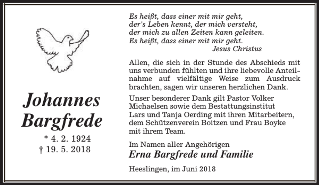 <p>Es heißt, dass einer mit mir geht,<br />der's Leben kennt, der mich versteht,<br />der mich zu allen Zeiten kann geleiten.<br />Es heißt, dass einer mit mir geht.<br />Jesus Christus</p><p>Johannes<br />Bargfrede<br />* 4. 2. 1924<br />† 19. 5. 2018</p><p>Allen, die sich in der Stunde des Abschieds mit<br />uns verbunden fühlten und ihre liebevolle Anteilnahme auf vielfältige Weise zum Ausdruck<br />brachten, sagen wir unseren herzlichen Dank.<br />Unser besonderer Dank gilt Pastor Volker<br />Michaelsen sowie dem Bestattungsinstitut<br />Lars und Tanja Oerding mit ihren Mitarbeitern,<br />dem Schützenverein Boitzen und Frau Boyke<br />mit ihrem Team.<br />Im Namen aller Angehörigen</p><p>Erna Bargfrede und Familie<br />Heeslingen, im Juni 2018</p>