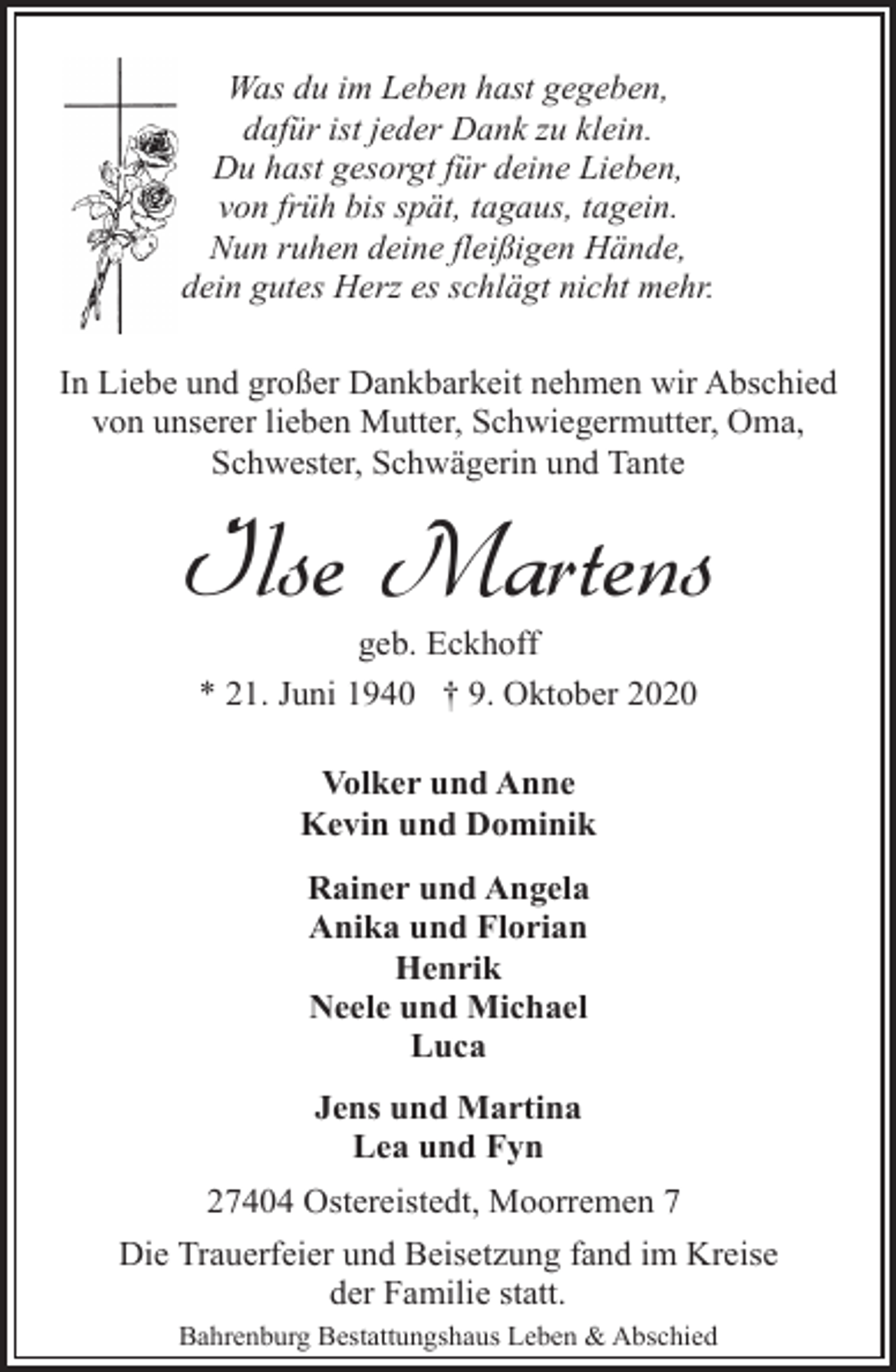 <p>Was du im Leben hast gegeben,<br />dafür ist jeder Dank zu klein.<br />Du hast gesorgt für deine Lieben,<br />von früh bis spät, tagaus, tagein.<br />Nun ruhen deine fleißigen Hände,<br />dein gutes Herz es schlägt nicht mehr.<br />In Liebe und großer Dankbarkeit nehmen wir Abschied<br />von unserer lieben Mutter, Schwiegermutter, Oma,<br />Schwester, Schwägerin und Tante</p><p>Ilse Martens<br />geb. Eckhoff<br />* 21. Juni 1940 † 9. Oktober 2020<br />Volker und Anne<br />Kevin und Dominik<br />Rainer und Angela<br />Anika und Florian<br />Henrik<br />Neele und Michael<br />Luca<br />Jens und Martina<br />Lea und Fyn<br />27404 Ostereistedt, Moorremen 7<br />Die Trauerfeier und Beisetzung fand im Kreise<br />der Familie statt.<br />Bahrenburg Bestattungshaus Leben &amp; Abschied</p>
