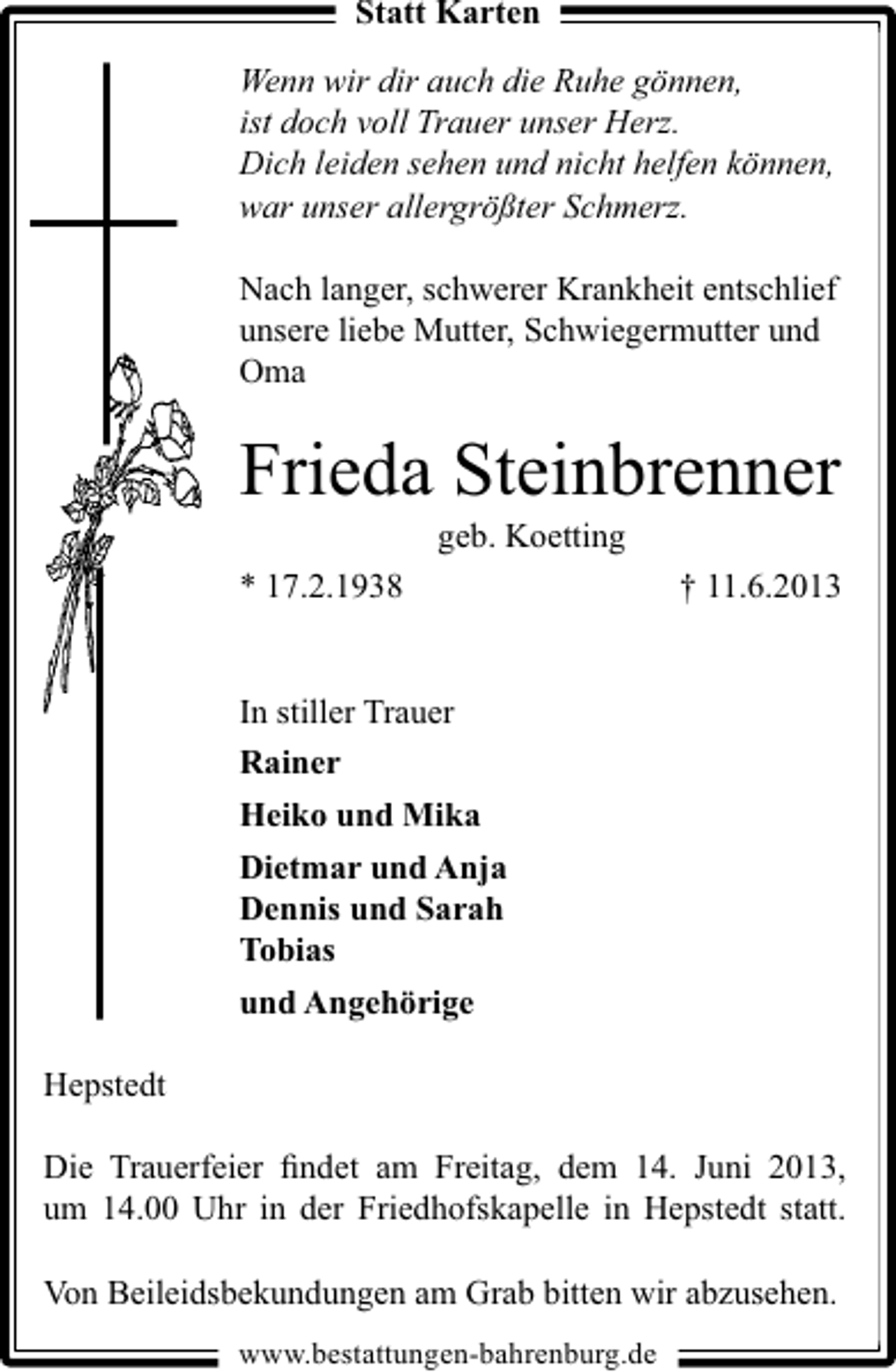 <p>Statt Karten<br />Wenn wir dir auch die Ruhe gönnen,<br />ist doch voll Trauer unser Herz.<br />Dich leiden sehen und nicht helfen können,<br />war unser allergrößter Schmerz.<br />Nach langer, schwerer Krankheit entschlief<br />unsere liebe Mutter, Schwiegermutter und<br />Oma</p><p>Frieda Steinbrenner<br />geb. Koetting</p><p>* 17.2.1938</p><p>† 11.6.2013</p><p>In stiller Trauer<br />Rainer<br />Heiko und Mika<br />Dietmar und Anja<br />Dennis und Sarah<br />Tobias<br />und Angehörige<br />Hepstedt<br />Die Trauerfeier ﬁndet am Freitag, dem 14. Juni 2013,<br />um 14.00 Uhr in der Friedhofskapelle in Hepstedt statt.<br />Von Beileidsbekundungen am Grab bitten wir abzusehen.<br />www.bestattungen-bahrenburg.de</p>