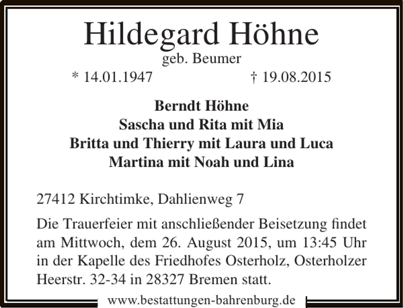 <p>Hildegard Höhne<br />* 14.01.1947</p><p>geb. Beumer</p><p>† 19.08.2015</p><p>Berndt Höhne<br />Sascha und Rita mit Mia<br />Britta und Thierry mit Laura und Luca<br />Martina mit Noah und Lina<br />27412 Kirchtimke, Dahlienweg 7<br />Die Trauerfeier mit anschließender Beisetzung ﬁndet<br />am Mittwoch, dem 26. August 2015, um 13:45 Uhr<br />in der Kapelle des Friedhofes Osterholz, Osterholzer<br />Heerstr. 32-34 in 28327 Bremen statt.<br />www.bestattungen-bahrenburg.de</p>