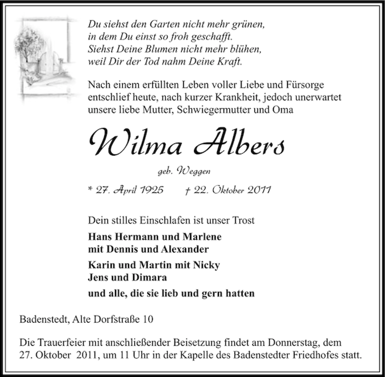 <p>Du siehst den Garten nicht mehr grünen,<br />in dem Du einst so froh geschafft.<br />Siehst Deine Blumen nicht mehr blühen,<br />weil Dir der Tod nahm Deine Kraft.<br />Nach einem erfüllten Leben voller Liebe und Fürsorge<br />entschlief heute, nach kurzer Krankheit, jedoch unerwartet<br />unsere liebe Mutter, Schwiegermutter und Oma</p><p>Wilma Albers<br />geb. Weggen<br />* 27. April 1925</p><p>† 22. Oktober 2011</p><p>Dein stilles Einschlafen ist unser Trost<br />Hans Hermann und Marlene<br />mit Dennis und Alexander<br />Karin und Martin mit Nicky<br />Jens und Dimara<br />und alle, die sie lieb und gern hatten<br />Badenstedt, Alte Dorfstraße 10<br />Die Trauerfeier mit anschließender Beisetzung findet am Donnerstag, dem<br />27. Oktober 2011, um 11 Uhr in der Kapelle des Badenstedter Friedhofes statt.</p>
