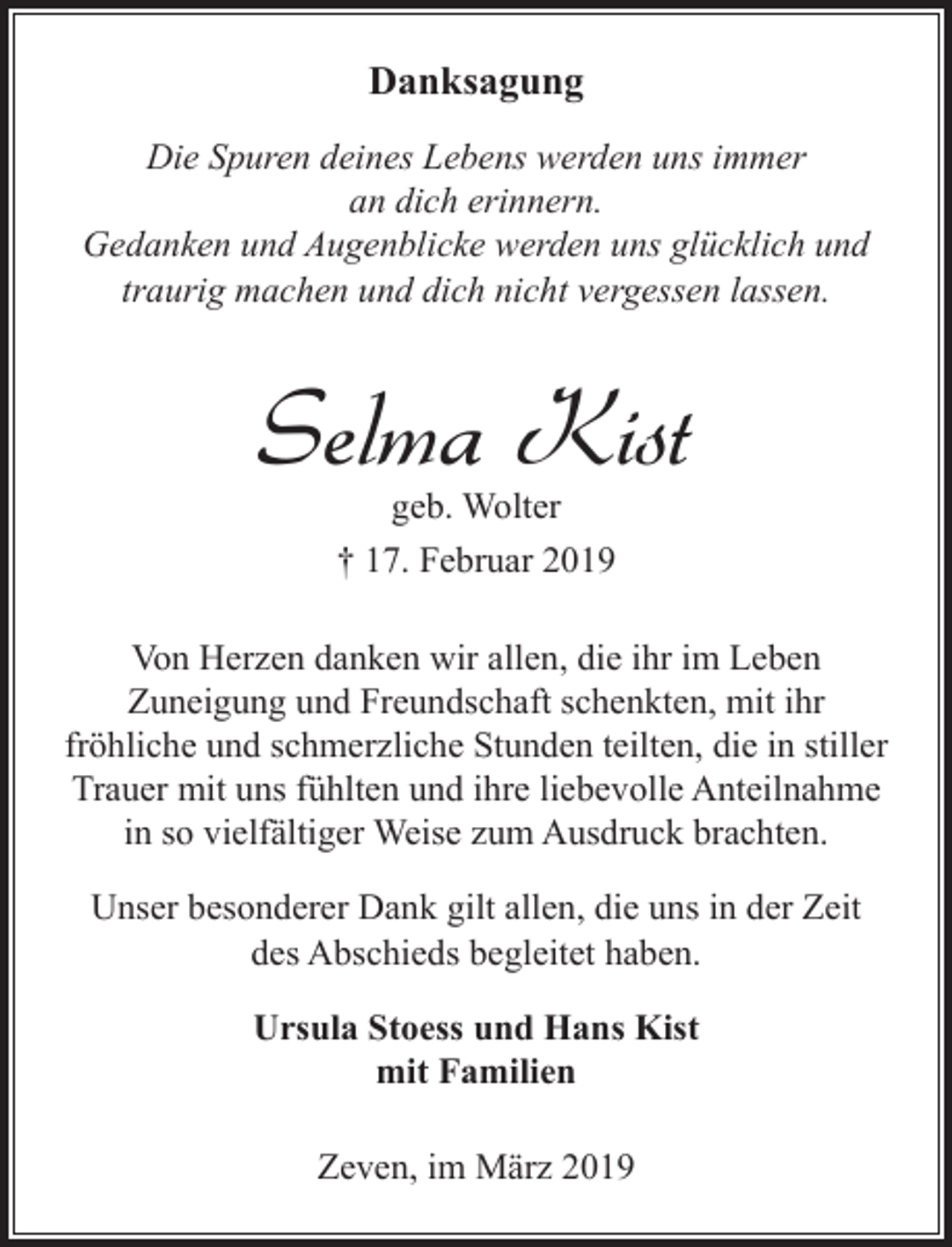 <p>Danksagung<br />Die Spuren deines Lebens werden uns immer<br />an dich erinnern.<br />Gedanken und Augenblicke werden uns glücklich und<br />traurig machen und dich nicht vergessen lassen.</p><p>Selma Kist<br />geb. Wolter<br />† 17. Februar 2019</p><p>Von Herzen danken wir allen, die ihr im Leben<br />Zuneigung und Freundschaft schenkten, mit ihr<br />fröhliche und schmerzliche Stunden teilten, die in stiller<br />Trauer mit uns fühlten und ihre liebevolle Anteilnahme<br />in so vielfältiger Weise zum Ausdruck brachten.<br />Unser besonderer Dank gilt allen, die uns in der Zeit<br />des Abschieds begleitet haben.<br />Ursula Stoess und Hans Kist<br />mit Familien<br />Zeven, im März 2019</p>