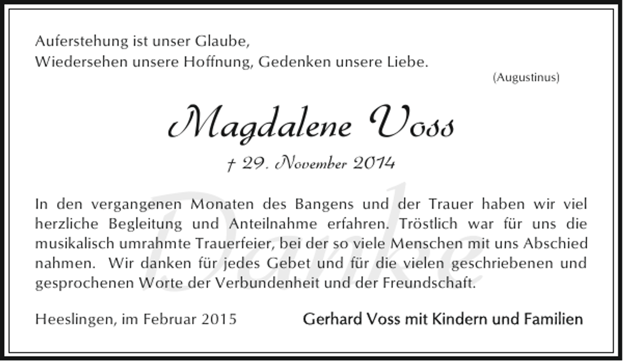 <p>Auferstehung ist unser Glaube,<br />Wiedersehen unsere Hoffnung, Gedenken unsere Liebe.</p><p>(Augustinus)</p><p>Magdalene Voss</p><p>Danke<br />† 29. November 2014</p><p>In den vergangenen Monaten des Bangens und der Trauer haben wir viel<br />herzliche Begleitung und Anteilnahme erfahren. Tröstlich war für uns die<br />musikalisch umrahmte Trauerfeier, bei der so viele Menschen mit uns Abschied<br />nahmen. Wir danken für jedes Gebet und für die vielen geschriebenen und<br />gesprochenen Worte der Verbundenheit und der Freundschaft.<br />Heeslingen, im Februar 2015</p>