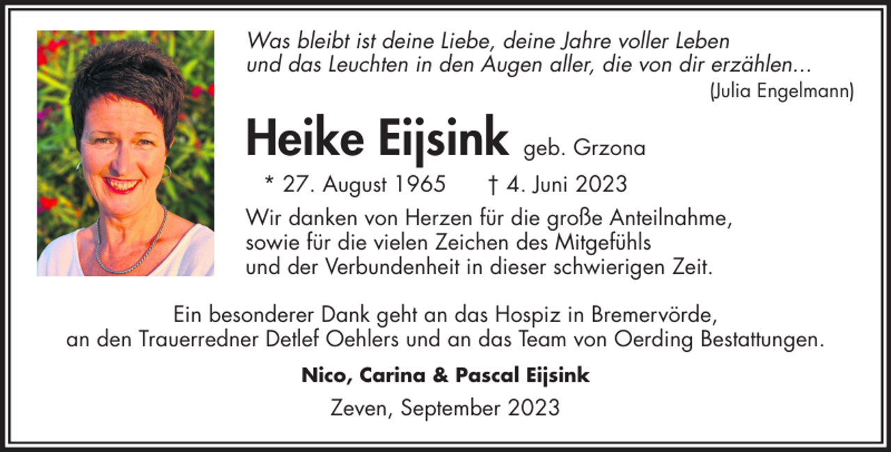 <p>Was bleibt ist deine Liebe, deine Jahre voller Leben<br />und das Leuchten in den Augen aller, die von dir erzählen...</p><p>(Julia Engelmann)</p><p>Heike Eijsink geb. Grzona<br />* 27. August 1965</p><p>† 4. Juni 2023</p><p>Wir danken von Herzen für die große Anteilnahme,<br />sowie für die vielen Zeichen des Mitgefühls<br />und der Verbundenheit in dieser schwierigen Zeit.<br />Ein besonderer Dank geht an das Hospiz in Bremervörde,<br />an den Trauerredner Detlef Oehlers und an das Team von Oerding Bestattungen.<br />Nico, Carina &amp; Pascal Eijsink</p><p>Zeven, September 2023</p>