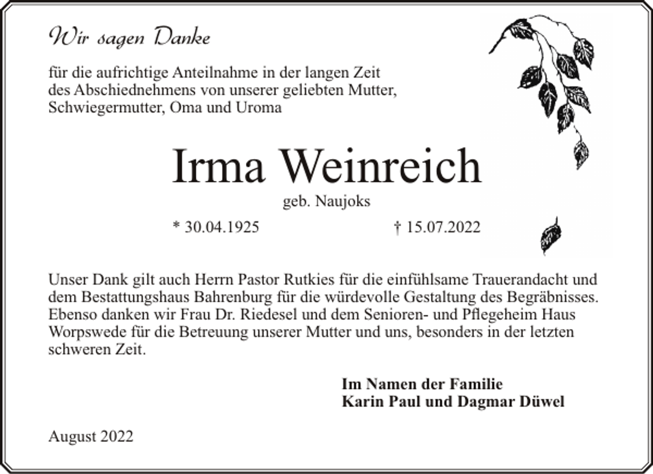 <p>Wir sagen Danke<br />für die aufrichtige Anteilnahme in der langen Zeit<br />des Abschiednehmens von unserer geliebten Mutter,<br />Schwiegermutter, Oma und Uroma</p><p>Irma Weinreich<br />geb. Naujoks</p><p>* 30.04.1925</p><p>† 15.07.2022</p><p>Unser Dank gilt auch Herrn Pastor Rutkies für die einfühlsame Trauerandacht und<br />dem Bestattungshaus Bahrenburg für die würdevolle Gestaltung des Begräbnisses.<br />Ebenso danken wir Frau Dr. Riedesel und dem Senioren- und Pflegeheim Haus<br />Worpswede für die Betreuung unserer Mutter und uns, besonders in der letzten<br />schweren Zeit.<br />Im Namen der Familie<br />Karin Paul und Dagmar Düwel<br />August 2022</p>