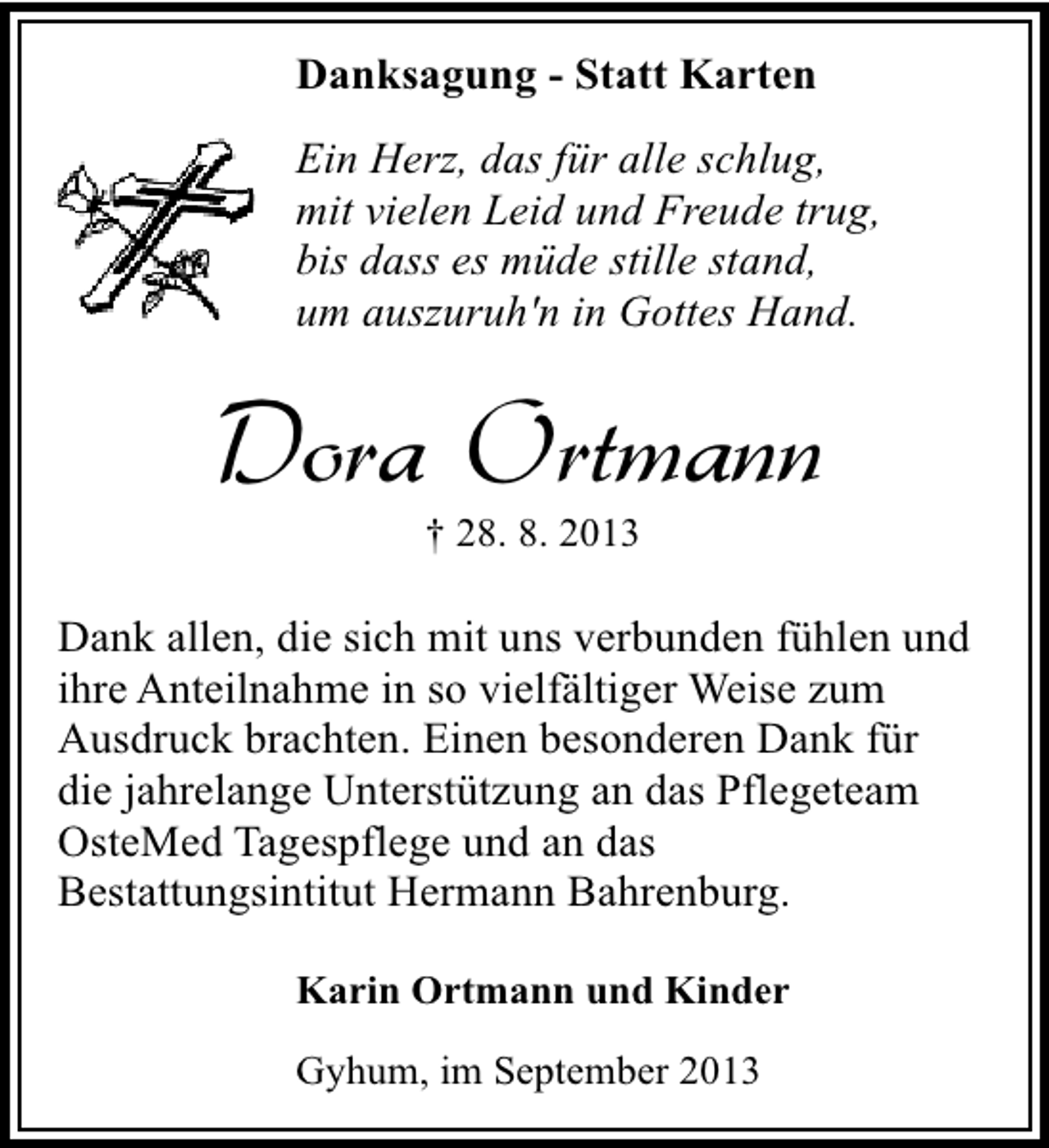 <p>Danksagung - Statt Karten<br />Ein Herz, das für alle schlug,<br />mit vielen Leid und Freude trug,<br />bis dass es müde stille stand,<br />um auszuruh'n in Gottes Hand.</p><p>Dora Ortmann<br />† 28. 8. 2013</p><p>Dank allen, die sich mit uns verbunden fühlen und<br />ihre Anteilnahme in so vielfältiger Weise zum<br />Ausdruck brachten. Einen besonderen Dank für<br />die jahrelange Unterstützung an das Pflegeteam<br />OsteMed Tagespflege und an das<br />Bestattungsintitut Hermann Bahrenburg.<br />Karin Ortmann und Kinder<br />Gyhum, im September 2013</p>