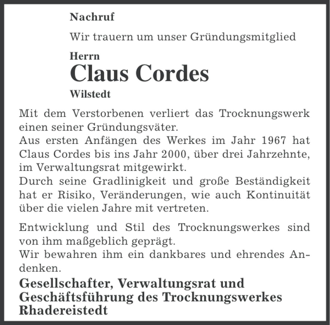 <p>Nachruf<br />Wir trauern um unser Gründungsmitglied<br />Herrn</p><p>Claus Cordes<br />Wilstedt<br />Mit dem Verstorbenen verliert das Trocknungswerk<br />einen seiner Gründungsväter.<br />Aus ersten Anfängen des Werkes im Jahr 1967 hat<br />Claus Cordes bis ins Jahr 2000, über drei Jahrzehnte,<br />im Verwaltungsrat mitgewirkt.<br />Durch seine Gradlinigkeit und große Beständigkeit<br />hat er Risiko, Veränderungen, wie auch Kontinuität<br />über die vielen Jahre mit vertreten.<br />Entwicklung und Stil des Trocknungswerkes sind<br />von ihm maßgeblich geprägt.<br />Wir bewahren ihm ein dankbares und ehrendes Andenken.</p><p>Gesellschafter, Verwaltungsrat und<br />Geschäftsführung des Trocknungswerkes<br />Rhadereistedt</p>
