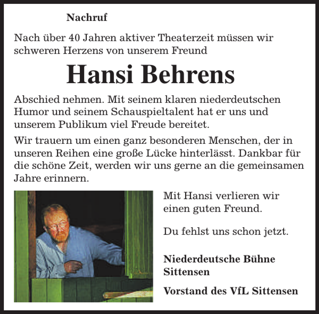 <p>Nachruf<br />Nach über 40 Jahren aktiver Theaterzeit müssen wir<br />schweren Herzens von unserem Freund</p><p>Hansi Behrens<br />Abschied nehmen. Mit seinem klaren niederdeutschen<br />Humor und seinem Schauspieltalent hat er uns und<br />unserem Publikum viel Freude bereitet.<br />Wir trauern um einen ganz besonderen Menschen, der in<br />unseren Reihen eine große Lücke hinterlässt. Dankbar für<br />die schöne Zeit, werden wir uns gerne an die gemeinsamen<br />Jahre erinnern.<br />Mit Hansi verlieren wir<br />einen guten Freund.<br />Du fehlst uns schon jetzt.<br />Niederdeutsche Bühne<br />Sittensen<br />Vorstand des VfL Sittensen</p>