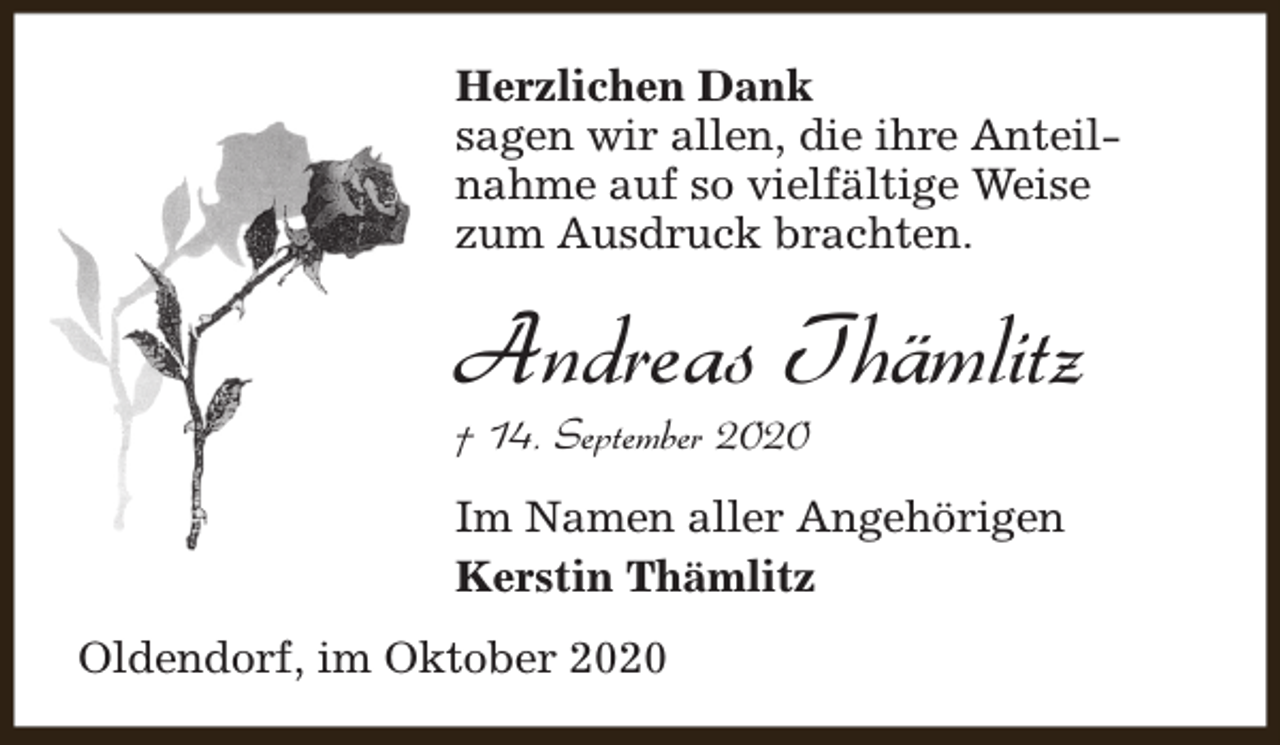 <p>Herzlichen Dank<br />sagen wir allen, die ihre Anteilnahme auf so vielfältige Weise<br />zum Ausdruck brachten.</p><p>Andreas Thämlitz<br />† 14. September 2020</p><p>Im Namen aller Angehörigen<br />Kerstin Thämlitz<br />Oldendorf, im Oktober 2020</p>