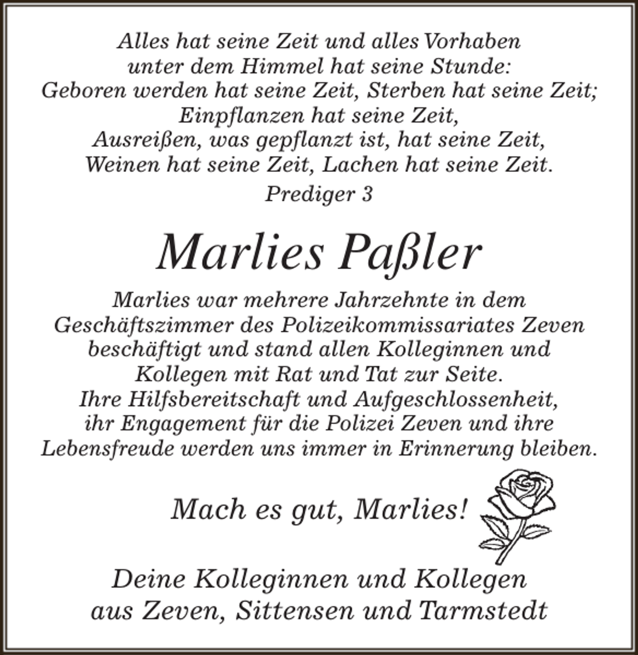 <p>Alles hat seine Zeit und alles Vorhaben<br />unter dem Himmel hat seine Stunde:<br />Geboren werden hat seine Zeit, Sterben hat seine Zeit;<br />Einpflanzen hat seine Zeit,<br />Ausreißen, was gepflanzt ist, hat seine Zeit,<br />Weinen hat seine Zeit, Lachen hat seine Zeit.<br />Prediger 3</p><p>Marlies Paßler</p><p>Marlies war mehrere Jahrzehnte in dem<br />Geschäftszimmer des Polizeikommissariates Zeven<br />beschäftigt und stand allen Kolleginnen und<br />Kollegen mit Rat und Tat zur Seite.<br />Ihre Hilfsbereitschaft und Aufgeschlossenheit,<br />ihr Engagement für die Polizei Zeven und ihre<br />Lebensfreude werden uns immer in Erinnerung bleiben.</p><p>Mach es gut, Marlies!<br />Deine Kolleginnen und Kollegen<br />aus Zeven, Sittensen und Tarmstedt</p>