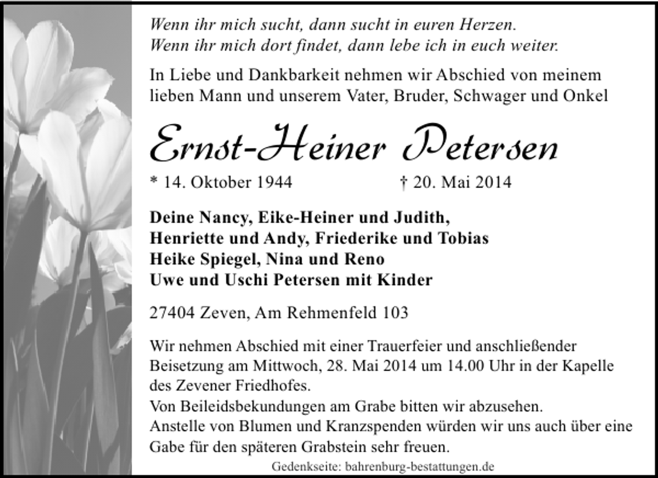 <p>Wenn ihr mich sucht, dann sucht in euren Herzen.<br />Wenn ihr mich dort findet, dann lebe ich in euch weiter.<br />In Liebe und Dankbarkeit nehmen wir Abschied von meinem<br />lieben Mann und unserem Vater, Bruder, Schwager und Onkel</p>
<p>Ernst-Heiner Petersen<br />* 14. Oktober 1944</p>
<p>† 20. Mai 2014</p>
<p>Deine Nancy, Eike-Heiner und Judith,<br />Henriette und Andy, Friederike und Tobias<br />Heike Spiegel, Nina und Reno<br />Uwe und Uschi Petersen mit Kinder<br />27404 Zeven, Am Rehmenfeld 103<br />Wir nehmen Abschied mit einer Trauerfeier und anschließender<br />Beisetzung am Mittwoch, 28. Mai 2014 um 14.00 Uhr in der Kapelle<br />des Zevener Friedhofes.<br />Von Beileidsbekundungen am Grabe bitten wir abzusehen.<br />Anstelle von Blumen und Kranzspenden würden wir uns auch über eine<br />Gabe für den späteren Grabstein sehr freuen.<br />Gedenkseite: bahrenburg-bestattungen.de</p>