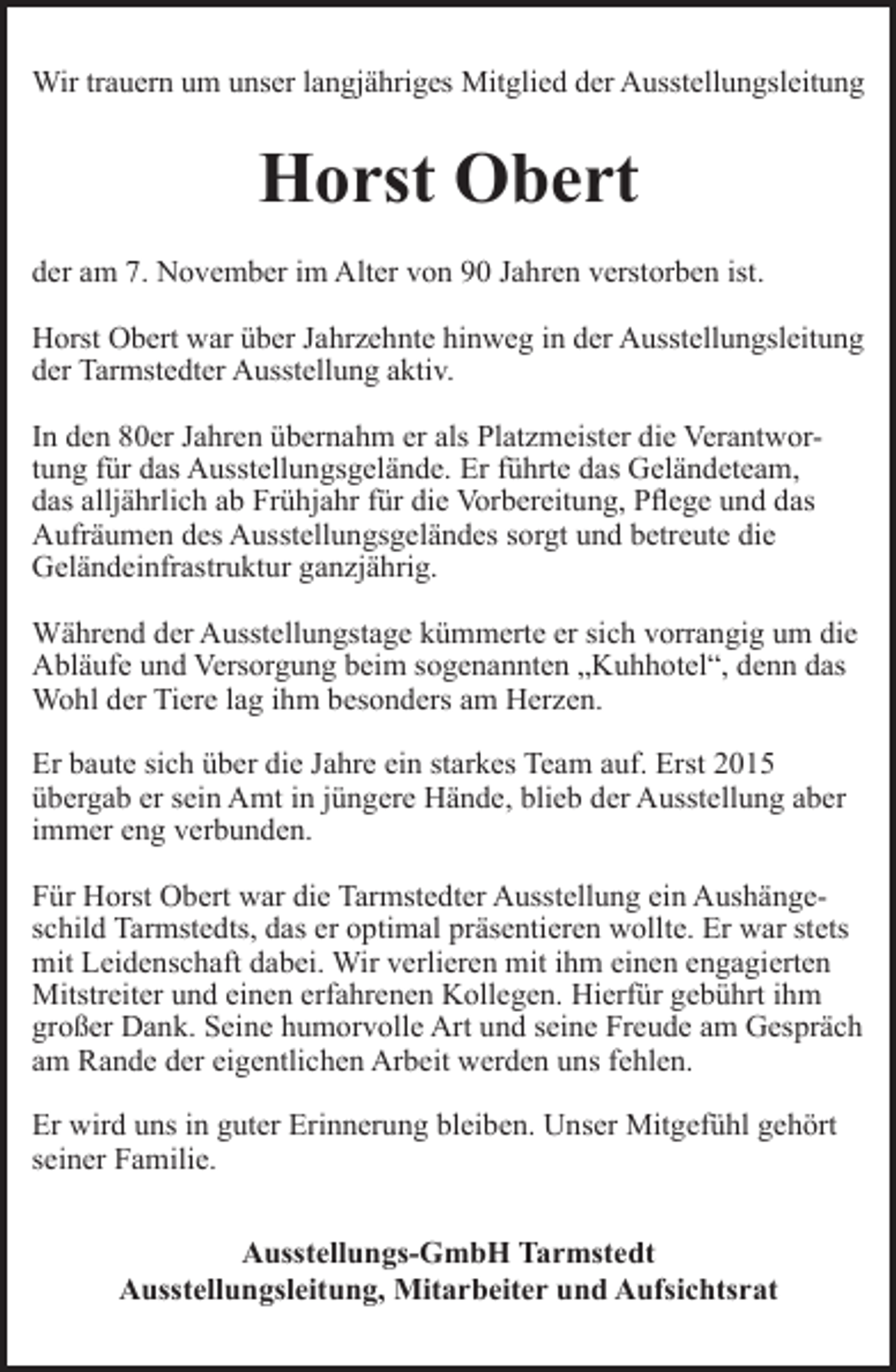 <p>Wir trauern<br />rn um unser langj<br />gjähriges Mitglied der Ausstellungsleitung</p><p>Horst Obert<br />der am 7. November im Alter von 90 Jahren verstorben ist.<br />Horst Obert war über Jahrzehnte hinweg in der Ausstellungsleitung<br />der Tarmstedter Ausstellung aktiv.<br />In den 80er Jahren übernahm er als Platzmeister die Verantwortung für das Ausstellungsgelände. Er führte das Geländeteam,<br />das alljährlich ab Frühjahr für die Vorbereitung, Pflege und das<br />Aufräumen des Ausstellungsgeländes sorgt und betreute die<br />Geländeinfrastruktur ganzjährig.<br />Während der Ausstellungstage kümmerte er sich vorrangig um die<br />Abläufe und Versorgung beim sogenannten „Kuhhotel“, denn das<br />Wohl der Tiere lag ihm besonders am Herzen.<br />Er baute sich über die Jahre ein starkes Team auf. Erst 2015<br />übergab er sein Amt in jüngere Hände, blieb der Ausstellung aber<br />immer eng verbunden.<br />Für Horst Obert war die Tarmstedter Ausstellung ein Aushängeschild Tarmstedts, das er optimal präsentieren wollte. Er war stets<br />mit Leidenschaft dabei. Wir verlieren mit ihm einen engagierten<br />Mitstreiter und einen erfahrenen Kollegen. Hierfür gebührt ihm<br />großer Dank. Seine humorvolle Art und seine Freude am Gespräch<br />am Rande der eigentlichen Arbeit werden uns fehlen.<br />Er wird uns in guter Erinnerung bleiben. Unser Mitgefühl gehört<br />seiner Familie.<br />Ausstellungs-GmbH Tarmstedt<br />Ausstellungsleitung, Mitarbeiter und Aufsichtsrat</p>