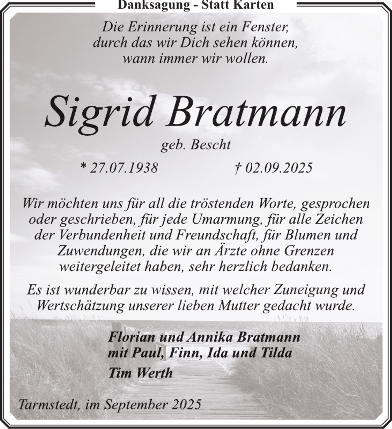 <p>Danksagung - Statt Karten</p>
<p>Die Erinnerung ist ein Fenster,<br />durch das wir Dich sehen können,<br />wann immer wir wollen.</p>
<p>Sigrid Bratmann<br />geb. Bescht</p>
<p>* 27.07.1938</p>
<p>† 02.09.2025</p>
<p>Wir möchten uns für all die tröstenden Worte, gesprochen<br />oder geschrieben, für jede Umarmung, für alle Zeichen<br />der Verbundenheit und Freundschaft, für Blumen und<br />Zuwendungen, die wir an Ärzte ohne Grenzen<br />weitergeleitet haben, sehr herzlich bedanken.<br />Es ist wunderbar zu wissen, mit welcher Zuneigung und<br />Wertschätzung unserer lieben Mutter gedacht wurde.<br />Florian und Annika Bratmann<br />mit Paul, Finn, Ida und Tilda<br />Tim Werth<br />Tarmstedt, im September 2025</p>