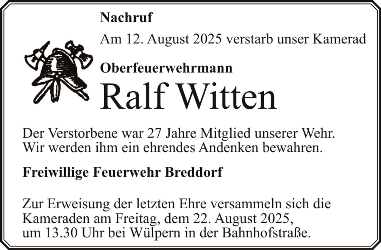 <p>Nachruf<br />Am 12. August 2025 verstarb unser Kamerad<br />Oberfeuerwehrmann</p><p>Ralf Witten</p><p>Der Verstorbene war 27 Jahre Mitglied unserer Wehr.<br />Wir werden ihm ein ehrendes Andenken bewahren.<br />Freiwillige Feuerwehr Breddorf<br />Zur Erweisung der letzten Ehre versammeln sich die<br />Kameraden am Freitag, dem 22. August 2025,<br />um 13.30 Uhr bei Wülpern in der Bahnhofstraße.</p>