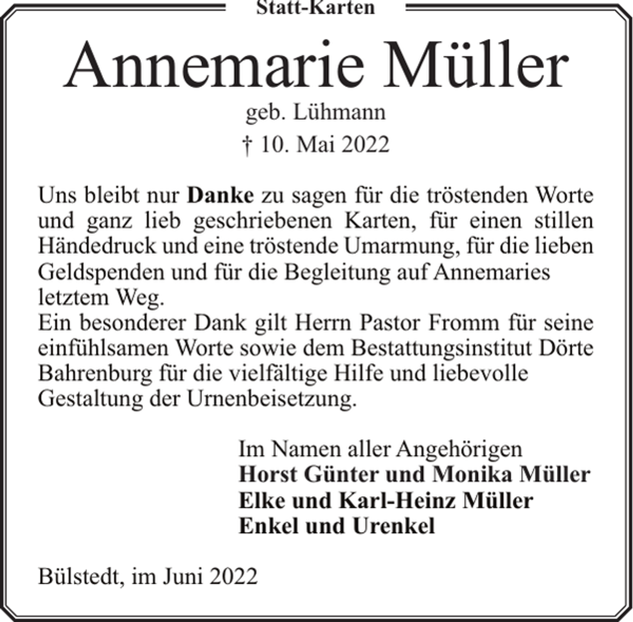 <p>Statt-Karten</p><p>Annemarie Müller<br />geb. Lühmann<br />† 10. Mai 2022</p><p>Uns bleibt nur Danke zu sagen für die tröstenden Worte<br />und ganz lieb geschriebenen Karten, für einen stillen<br />Händedruck und eine tröstende Umarmung, für die lieben<br />Geldspenden und für die Begleitung auf Annemaries<br />letztem Weg.<br />Ein besonderer Dank gilt Herrn Pastor Fromm für seine<br />einfühlsamen Worte sowie dem Bestattungsinstitut Dörte<br />Bahrenburg für die vielfältige Hilfe und liebevolle<br />Gestaltung der Urnenbeisetzung.<br />Im Namen aller Angehörigen<br />Horst Günter und Monika Müller<br />Elke und Karl-Heinz Müller<br />Enkel und Urenkel<br />Bülstedt, im Juni 2022</p>