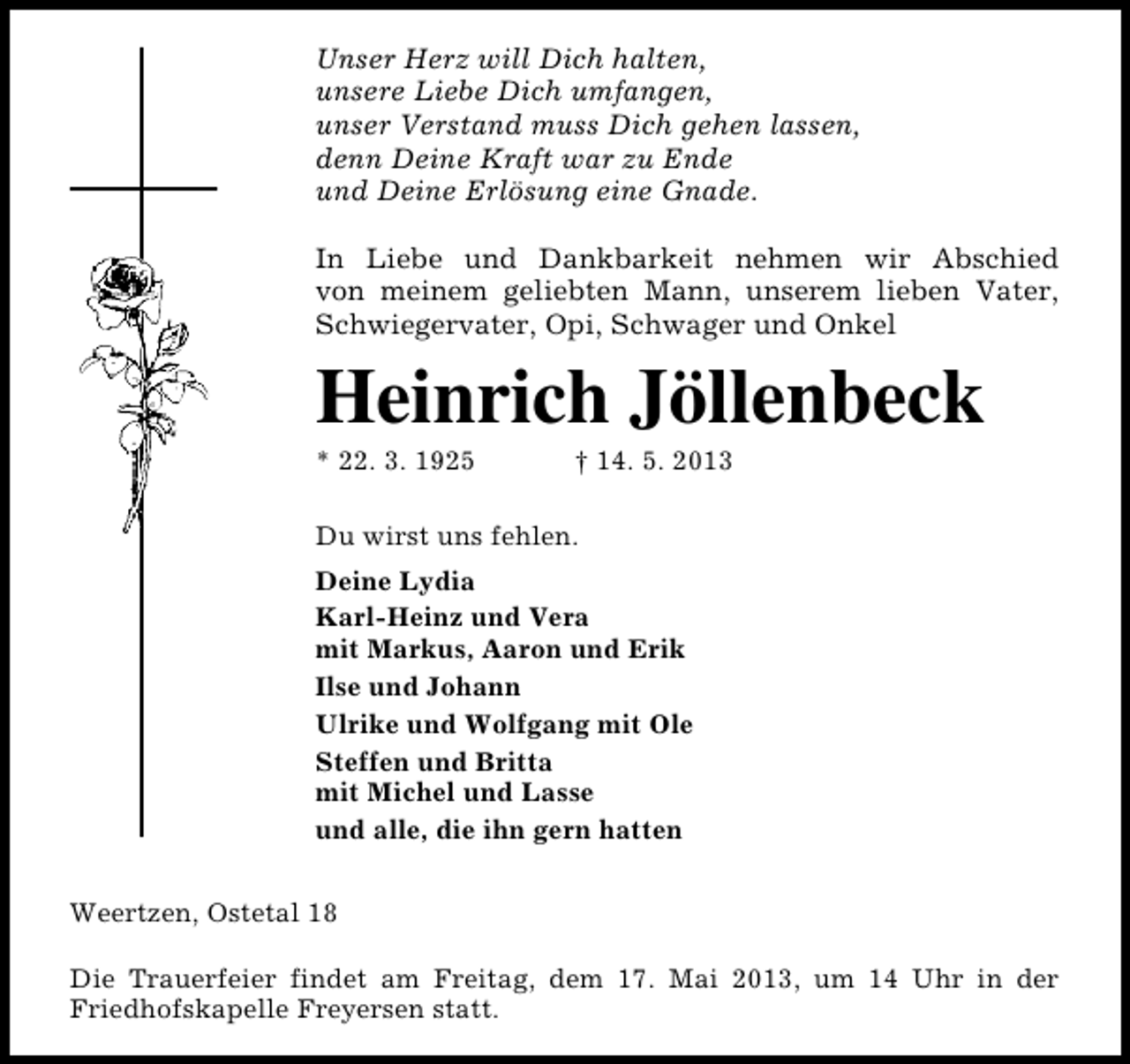 <p>Unser Herz will Dich halten,<br />unsere Liebe Dich umfangen,<br />unser Verstand muss Dich gehen lassen,<br />denn Deine Kraft war zu Ende<br />und Deine Erlösung eine Gnade.<br />In Liebe und Dankbarkeit nehmen wir Abschied<br />von meinem geliebten Mann, unserem lieben Vater,<br />Schwiegervater, Opi, Schwager und Onkel</p><p>Heinrich Jöllenbeck</p><p>* 22. 3. 1925</p><p>† 14. 5. 2013</p><p>Du wirst uns fehlen.<br />Deine Lydia<br />Karl-Heinz und Vera<br />mit Markus, Aaron und Erik<br />Ilse und Johann<br />Ulrike und Wolfgang mit Ole<br />Steffen und Britta<br />mit Michel und Lasse<br />und alle, die ihn gern hatten<br />Weertzen, Ostetal 18<br />Die Trauerfeier findet am Freitag, dem 17. Mai 2013, um 14 Uhr in der<br />Friedhofskapelle Freyersen statt.</p>