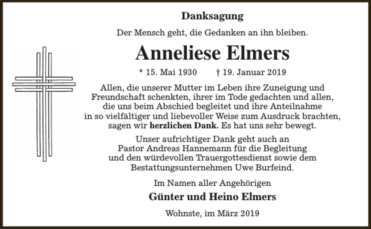 <p>Danksagung<br />Der Mensch geht, die Gedanken an ihn bleiben.</p><p>Anneliese Elmers<br />* 15. Mai 1930</p><p>† 19. Januar 2019</p><p>Allen, die unserer Mutter im Leben ihre Zuneigung und<br />Freundschaft schenkten, ihrer im Tode gedachten und allen,<br />die uns beim Abschied begleitet und ihre Anteilnahme<br />in so vielfältiger und liebevoller Weise zum Ausdruck brachten,<br />sagen wir herzlichen Dank. Es hat uns sehr bewegt.<br />Unser aufrichtiger Dank geht auch an<br />Pastor Andreas Hannemann für die Begleitung<br />und den würdevollen Trauergottesdienst sowie dem<br />Bestattungsunternehmen Uwe Burfeind.<br />Im Namen aller Angehörigen</p><p>Günter und Heino Elmers<br />Wohnste, im März 2019</p>