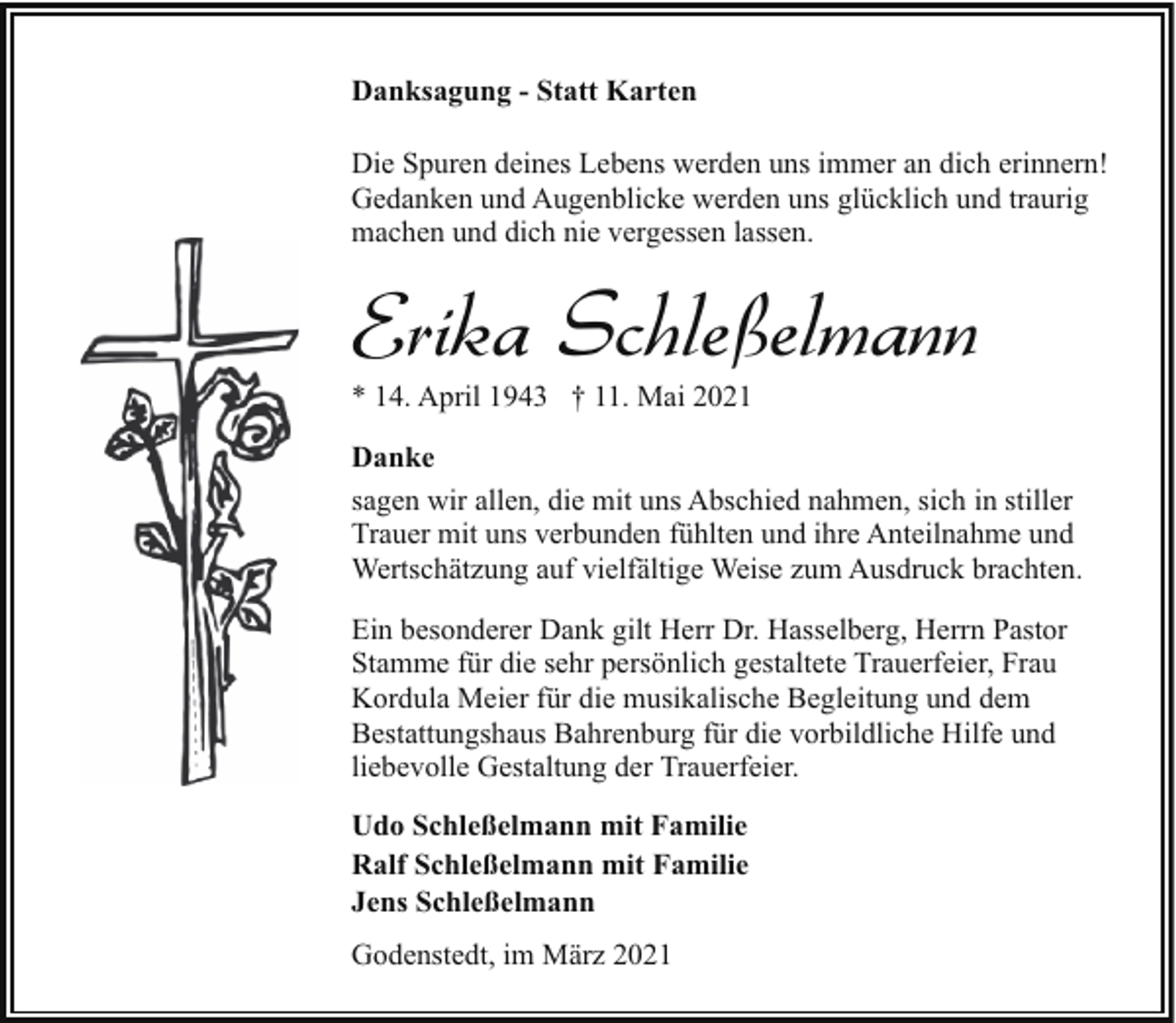 <p>Danksagung - Statt Karten<br />Die Spuren deines Lebens werden uns immer an dich erinnern!<br />Gedanken und Augenblicke werden uns glücklich und traurig<br />machen und dich nie vergessen lassen.</p><p>Erika Schleßelmann</p><p>* 14. April 1943 † 11. Mai 2021</p><p>Danke<br />sagen wir allen, die mit uns Abschied nahmen, sich in stiller<br />Trauer mit uns verbunden fühlten und ihre Anteilnahme und<br />Wertschätzung auf vielfältige Weise zum Ausdruck brachten.<br />Ein besonderer Dank gilt Herr Dr. Hasselberg, Herrn Pastor<br />Stamme für die sehr persönlich gestaltete Trauerfeier, Frau<br />Kordula Meier für die musikalische Begleitung und dem<br />Bestattungshaus Bahrenburg für die vorbildliche Hilfe und<br />liebevolle Gestaltung der Trauerfeier.<br />Udo Schleßelmann mit Familie<br />Ralf Schleßelmann mit Familie<br />Jens Schleßelmann<br />Godenstedt, im März 2021</p>
