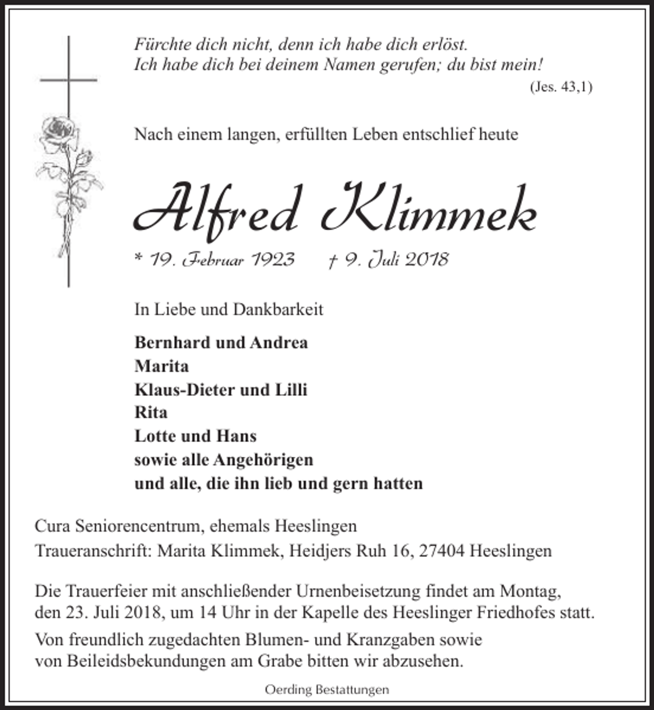 <p>Fürchte dich nicht, denn ich habe dich erlöst.<br />Ich habe dich bei deinem Namen gerufen; du bist mein!</p><p>(Jes. 43,1)</p><p>Nach einem langen, erfüllten Leben entschlief heute</p><p>Alfred Klimmek<br />* 19. Februar 1923</p><p>† 9. Juli 2018</p><p>In Liebe und Dankbarkeit<br />Bernhard und Andrea<br />Marita<br />Klaus-Dieter und Lilli<br />Rita<br />Lotte und Hans<br />sowie alle Angehörigen<br />und alle, die ihn lieb und gern hatten<br />Cura Seniorencentrum, ehemals Heeslingen<br />Traueranschrift: Marita Klimmek, Heidjers Ruh 16, 27404 Heeslingen<br />Die Trauerfeier mit anschließender Urnenbeisetzung findet am Montag,<br />den 23. Juli 2018, um 14 Uhr in der Kapelle des Heeslinger Friedhofes statt.<br />Von freundlich zugedachten Blumen- und Kranzgaben sowie<br />von Beileidsbekundungen am Grabe bitten wir abzusehen.<br />Oerding Bestattungen</p>