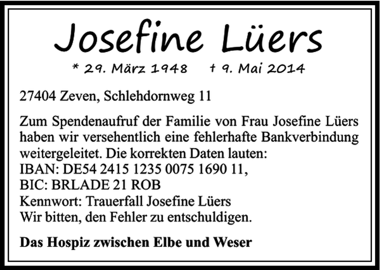 <p>Josefine Lüers<br />* 29. März 1948</p><p>† 9. Mai 2014</p><p>27404 Zeven, Schlehdornweg 11<br />Zum Spendenaufruf der Familie von Frau Josefine Lüers<br />haben wir versehentlich eine fehlerhafte Bankverbindung<br />weitergeleitet. Die korrekten Daten lauten:<br />IBAN: DE54 2415 1235 0075 1690 11,<br />BIC: BRLADE 21 ROB<br />Kennwort: Trauerfall Josefine Lüers<br />Wir bitten, den Fehler zu entschuldigen.<br />Das Hospiz zwischen Elbe und Weser</p>