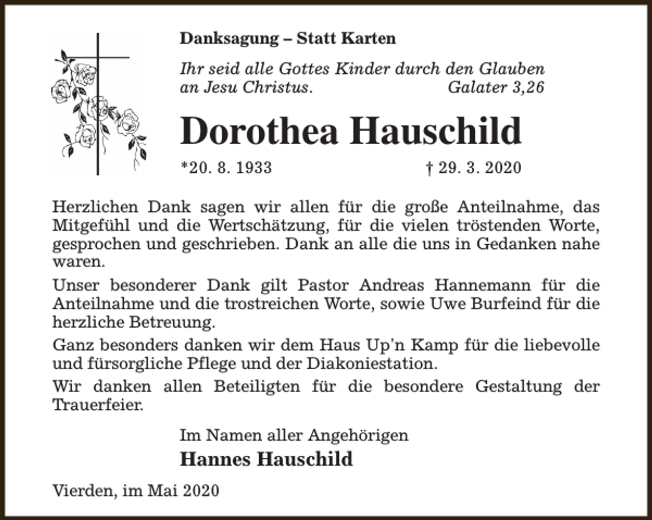 <p>Danksagung – Statt Karten<br />Ihr seid alle Gottes Kinder durch den Glauben<br />an Jesu Christus.<br />Galater 3,26</p><p>Dorothea Hauschild<br />*20. 8. 1933</p><p>† 29. 3. 2020</p><p>Herzlichen Dank sagen wir allen für die große Anteilnahme, das<br />Mitgefühl und die Wertschätzung, für die vielen tröstenden Worte,<br />gesprochen und geschrieben. Dank an alle die uns in Gedanken nahe<br />waren.<br />Unser besonderer Dank gilt Pastor Andreas Hannemann für die<br />Anteilnahme und die trostreichen Worte, sowie Uwe Burfeind für die<br />herzliche Betreuung.<br />Ganz besonders danken wir dem Haus Up'n Kamp für die liebevolle<br />und fürsorgliche Pflege und der Diakoniestation.<br />Wir danken allen Beteiligten für die besondere Gestaltung der<br />Trauerfeier.<br />Im Namen aller Angehörigen</p><p>Hannes Hauschild<br />Vierden, im Mai 2020</p>