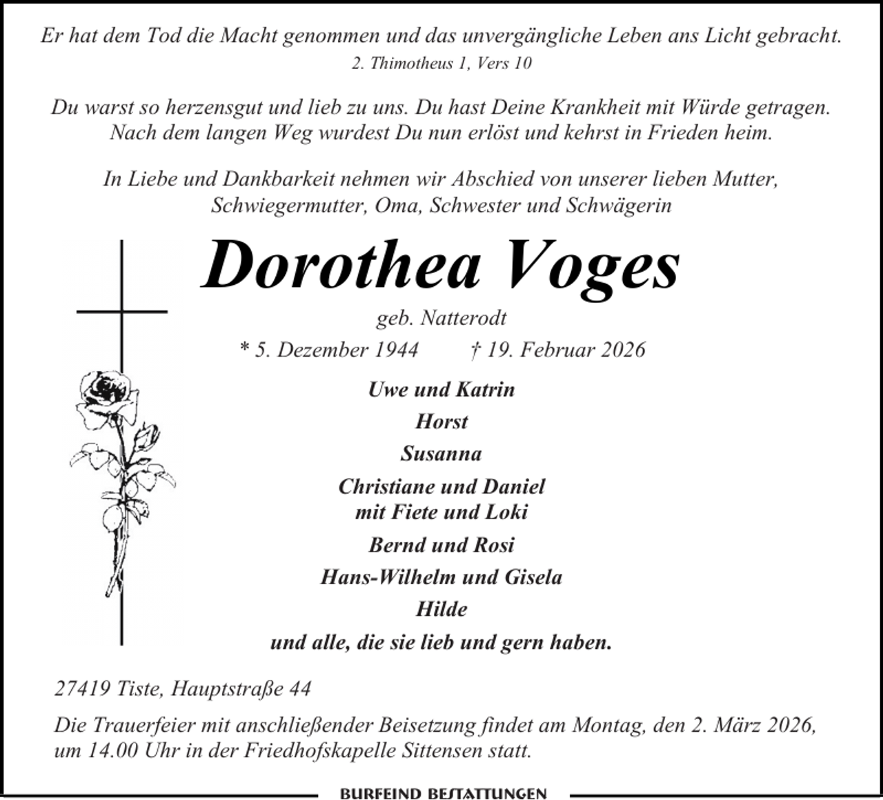 <p>Er hat dem Tod die Macht genommen und das unvergängliche Leben ans Licht gebracht.<br />2. Thimotheus 1, Vers 10</p><p>Du warst so herzensgut und lieb zu uns. Du hast Deine Krankheit mit Würde getragen.<br />Nach dem langen Weg wurdest Du nun erlöst und kehrst in Frieden heim.<br />In Liebe und Dankbarkeit nehmen wir Abschied von unserer lieben Mutter,<br />Schwiegermutter, Oma, Schwester und Schwägerin</p><p>Dorothea Voges<br />geb. Natterodt<br />* 5. Dezember 1944<br />† 19. Februar 2026<br />Uwe und Katrin<br />Horst<br />Susanna<br />Christiane und Daniel<br />mit Fiete und Loki<br />Bernd und Rosi<br />Hans-Wilhelm und Gisela<br />Hilde<br />und alle, die sie lieb und gern haben.<br />27419 Tiste, Hauptstraße 44<br />Die Trauerfeier mit anschließender Beisetzung findet am Montag, den 2. März 2026,<br />um 14.00 Uhr in der Friedhofskapelle Sittensen statt.<br />Burfeind Bestattungen</p>