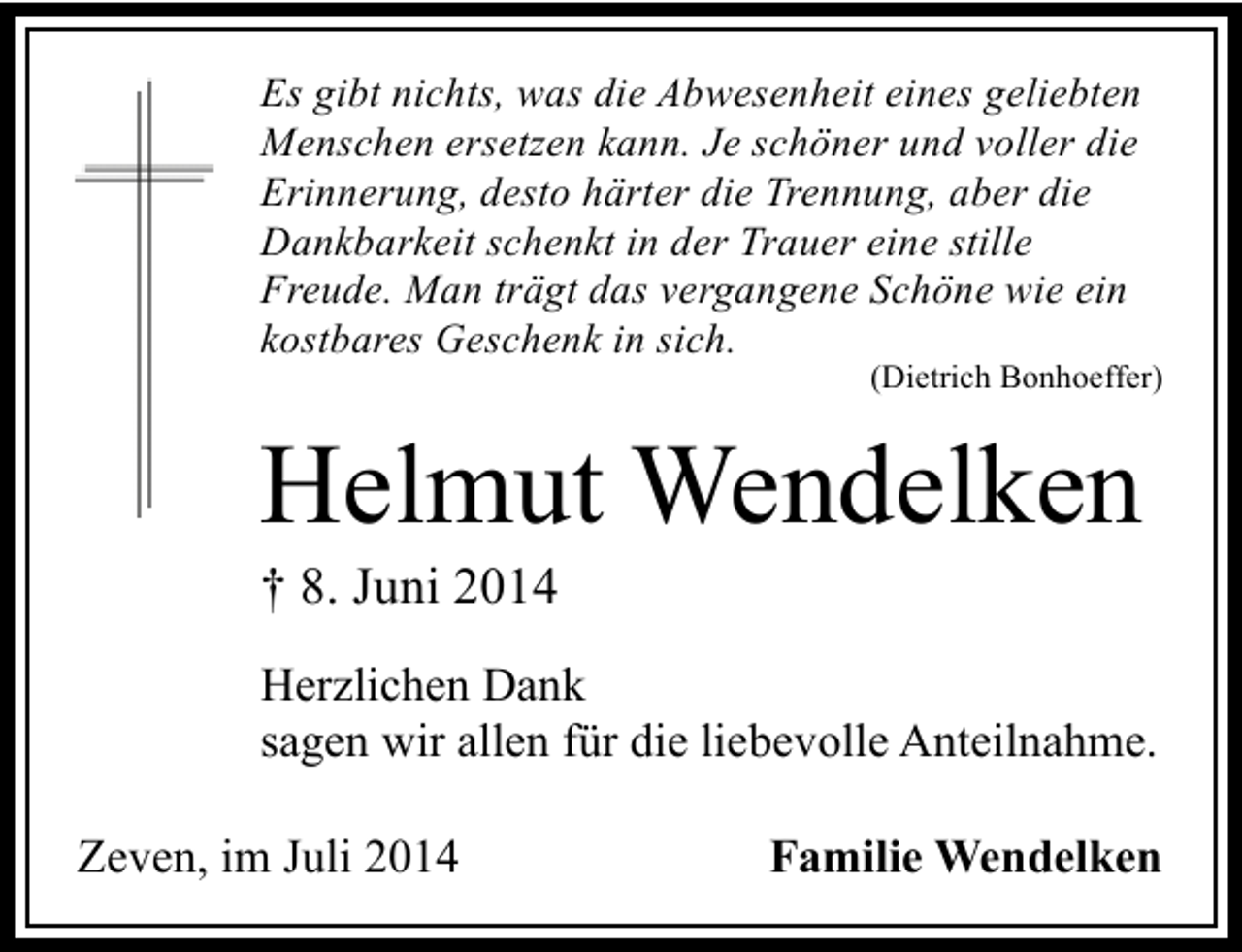 <p>Es gibt nichts, was die Abwesenheit eines geliebten<br />Menschen ersetzen kann. Je schöner und voller die<br />Erinnerung, desto härter die Trennung, aber die<br />Dankbarkeit schenkt in der Trauer eine stille<br />Freude. Man trägt das vergangene Schöne wie ein<br />kostbares Geschenk in sich.</p><p>(Dietrich Bonhoeffer)</p><p>Helmut Wendelken<br />† 8. Juni 2014</p><p>Herzlichen Dank<br />sagen wir allen für die liebevolle Anteilnahme.<br />Zeven, im Juli 2014</p><p>Familie Wendelken</p>