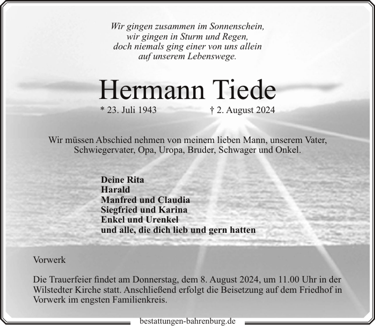 <p>Wir gingen zusammen im Sonnenschein,<br />wir gingen in Sturm und Regen,<br />doch niemals ging einer von uns allein<br />auf unserem Lebenswege.</p><p>Hermann Tiede<br />* 23. Juli 1943</p><p>† 2. August 2024</p><p>Wir müssen Abschied nehmen von meinem lieben Mann, unserem Vater,<br />Schwiegervater, Opa, Uropa, Bruder, Schwager und Onkel.<br />Deine Rita<br />Harald<br />Manfred und Claudia<br />Siegfried und Karina<br />Enkel und Urenkel<br />und alle, die dich lieb und gern hatten<br />Vorwerk<br />Die Trauerfeier findet am Donnerstag, dem 8. August 2024, um 11.00 Uhr in der<br />Wilstedter Kirche statt. Anschließend erfolgt die Beisetzung auf dem Friedhof in<br />Vorwerk im engsten Familienkreis.<br />bestattungen-bahrenburg.de</p>