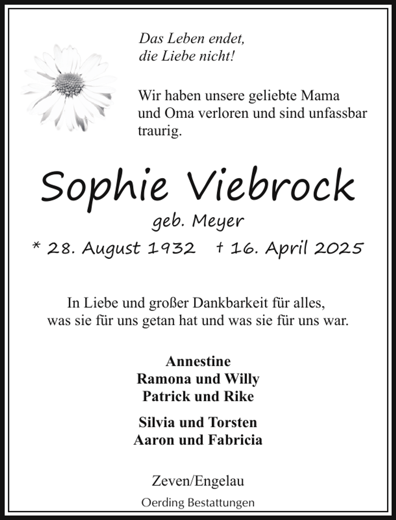 <p>Das Leben endet,<br />die Liebe nicht!<br />Wir haben unsere geliebte Mama<br />und Oma verloren und sind unfassbar<br />traurig.</p><p>Sophie Viebrock<br />geb. Meyer</p><p>* 28. August 1932</p><p>† 16. April 2025</p><p>In Liebe und großer Dankbarkeit für alles,<br />was sie für uns getan hat und was sie für uns war.<br />Annestine<br />Ramona und Willy<br />Patrick und Rike<br />Silvia und Torsten<br />Aaron und Fabricia<br />Zeven/Engelau<br />Oerding Bestattungen</p>