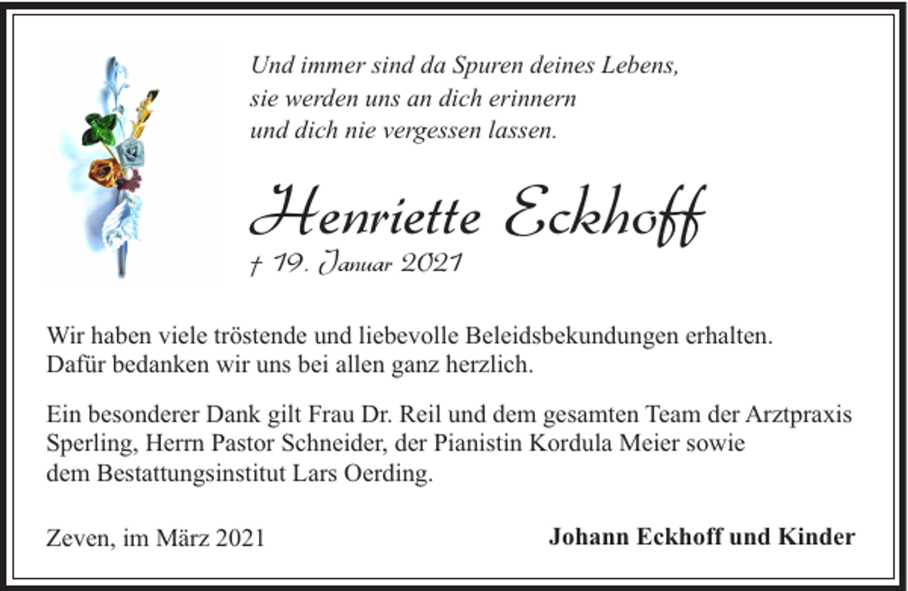 <p>Und immer sind da Spuren deines Lebens,<br />sie werden uns an dich erinnern<br />und dich nie vergessen lassen.</p><p>Henriette<br />Eckhoff<br />† 19. Januar 2021<br />Wir haben viele tröstende und liebevolle Beleidsbekundungen erhalten.<br />Dafür bedanken wir uns bei allen ganz herzlich.<br />Ein besonderer Dank gilt Frau Dr. Reil und dem gesamten Team der Arztpraxis<br />Sperling, Herrn Pastor Schneider, der Pianistin Kordula Meier sowie<br />dem Bestattungsinstitut Lars Oerding.<br />Zeven, im März 2021</p><p>Johann Eckhoff und Kinder</p>
