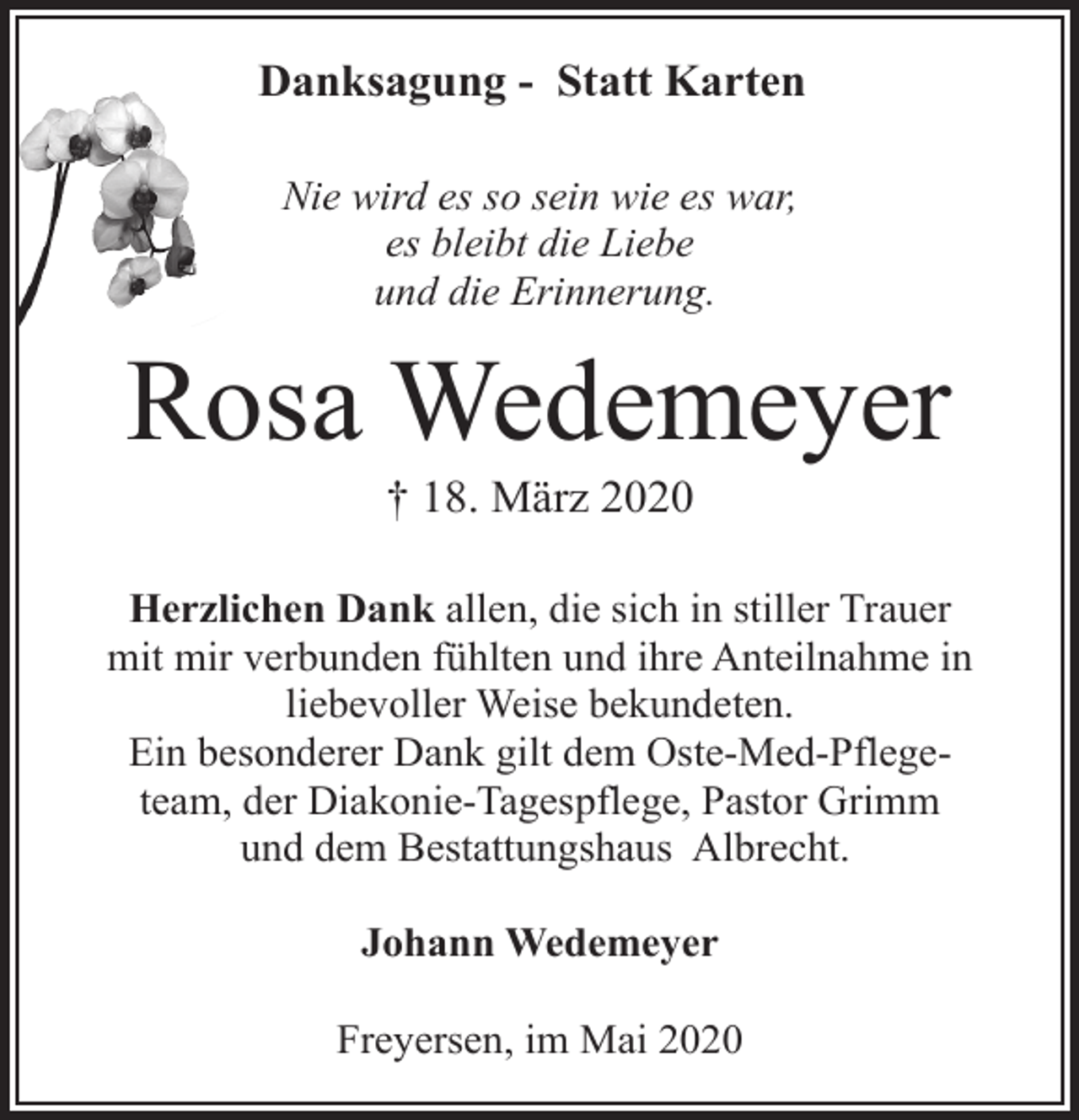 <p>Danksagung - Statt Karten<br />Nie wird es so sein wie es war,<br />es bleibt die Liebe<br />und die Erinnerung.</p><p>Rosa Wedemeyer<br />† 18. März 2020</p><p>Herzlichen Dank allen, die sich in stiller Trauer<br />mit mir verbunden fühlten und ihre Anteilnahme in<br />liebevoller Weise bekundeten.<br />Ein besonderer Dank gilt dem Oste-Med-Pflegeteam, der Diakonie-Tagespflege, Pastor Grimm<br />und dem Bestattungshaus Albrecht.<br />Johann Wedemeyer<br />Freyersen, im Mai 2020</p>