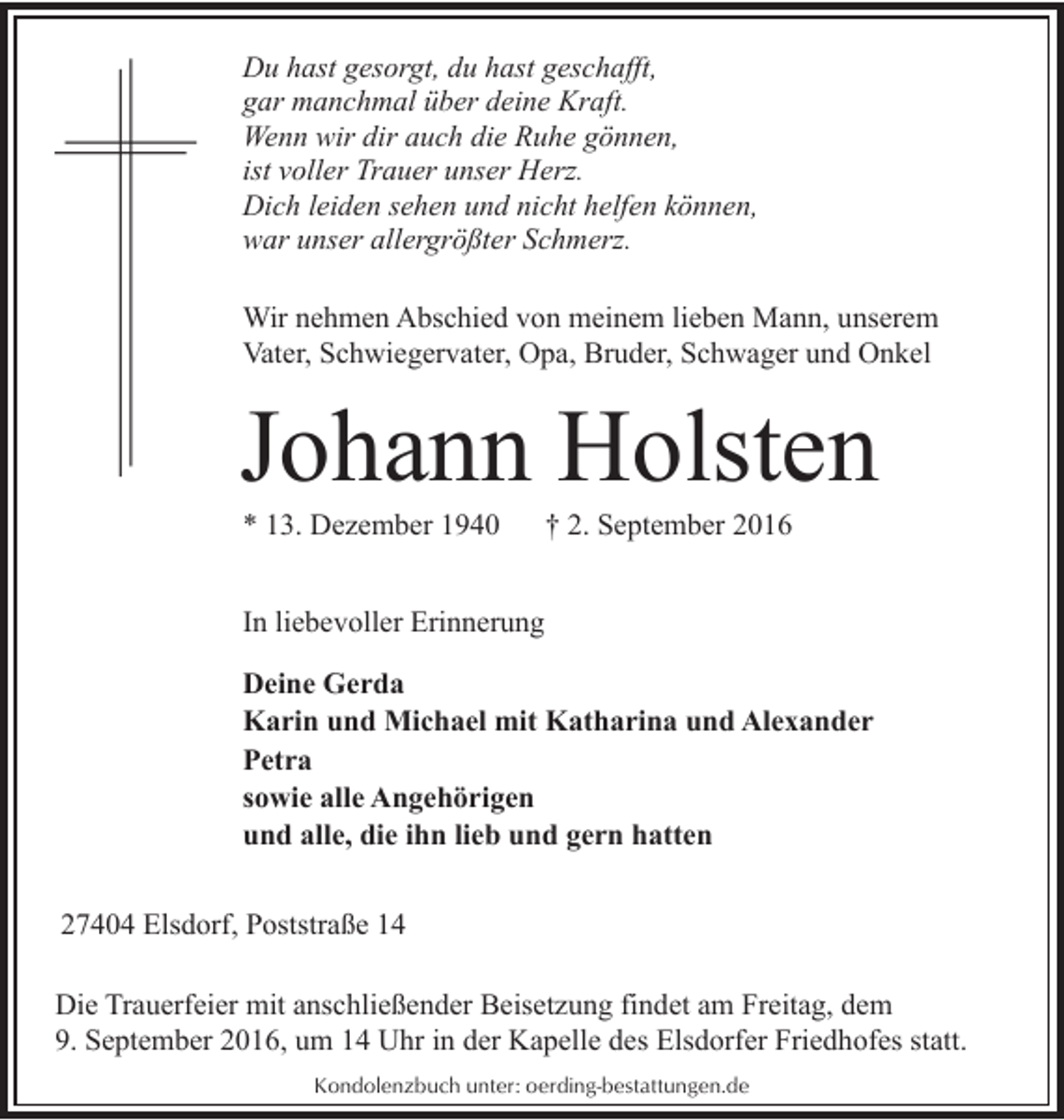 <p>Du hast gesorgt, du hast geschafft,<br />gar manchmal über deine Kraft.<br />Wenn wir dir auch die Ruhe gönnen,<br />ist voller Trauer unser Herz.<br />Dich leiden sehen und nicht helfen können,<br />war unser allergrößter Schmerz.<br />Wir nehmen Abschied von meinem lieben Mann, unserem<br />Vater, Schwiegervater, Opa, Bruder, Schwager und Onkel</p><p>Johann Holsten<br />* 13. Dezember 1940</p><p>† 2. September 2016</p><p>In liebevoller Erinnerung<br />Deine Gerda<br />Karin und Michael mit Katharina und Alexander<br />Petra<br />sowie alle Angehörigen<br />und alle, die ihn lieb und gern hatten<br />27404 Elsdorf, Poststraße 14<br />Die Trauerfeier mit anschließender Beisetzung findet am Freitag, dem<br />9. September 2016, um 14 Uhr in der Kapelle des Elsdorfer Friedhofes statt.<br />Kondolenzbuch unter: oerding-bestattungen.de</p>