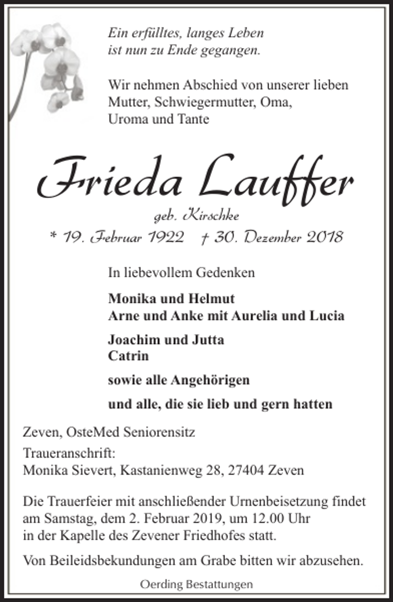 <p>Ein erfülltes, langes Leben<br />ist nun zu Ende gegangen.<br />Wir nehmen Abschied von unserer lieben<br />Mutter, Schwiegermutter, Oma,<br />Uroma und Tante</p><p>Frieda Lauffer<br />geb. Kirschke<br />* 19. Februar 1922 † 30. Dezember 2018<br />In liebevollem Gedenken<br />Monika und Helmut<br />Arne und Anke mit Aurelia und Lucia<br />Joachim und Jutta<br />Catrin<br />sowie alle Angehörigen<br />und alle, die sie lieb und gern hatten<br />Zeven, OsteMed Seniorensitz<br />Traueranschrift:<br />Monika Sievert, Kastanienweg 28, 27404 Zeven<br />Die Trauerfeier mit anschließender Urnenbeisetzung findet<br />am Samstag, dem 2. Februar 2019, um 12.00 Uhr<br />in der Kapelle des Zevener Friedhofes statt.<br />Von Beileidsbekundungen am Grabe bitten wir abzusehen.<br />Oerding Bestattungen</p>