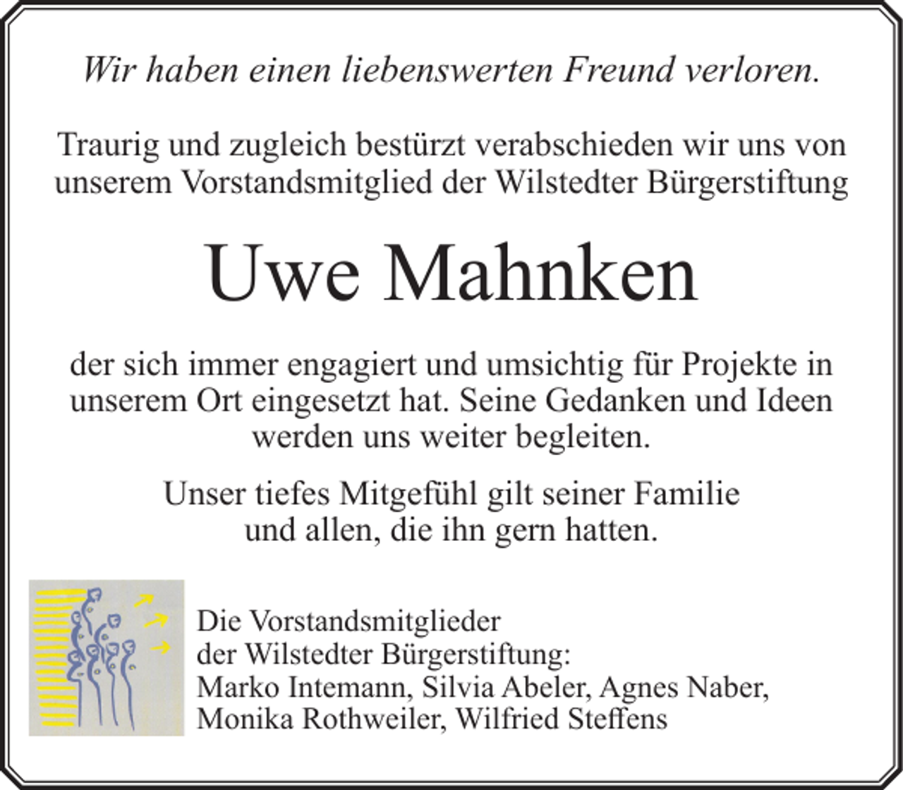 <p>Wir haben einen liebenswerten Freund verloren.<br />Traurig und zugleich bestürzt verabschieden wir uns von<br />unserem Vorstandsmitglied der Wilstedter Bürgerstiftung</p><p>Uwe Mahnken<br />der sich immer engagiert und umsichtig für Projekte in<br />unserem Ort eingesetzt hat. Seine Gedanken und Ideen<br />werden uns weiter begleiten.<br />Unser tiefes Mitgefühl gilt seiner Familie<br />rn hatten.<br />und allen, die ihn gern<br />Die Vorstandsmitglieder<br />der Wilstedter Bürgerstiftung:<br />Marko Intemann, Silvia Abeler, Agnes Naber,<br />Monika Rothweiler, Wilfried Steffens</p>