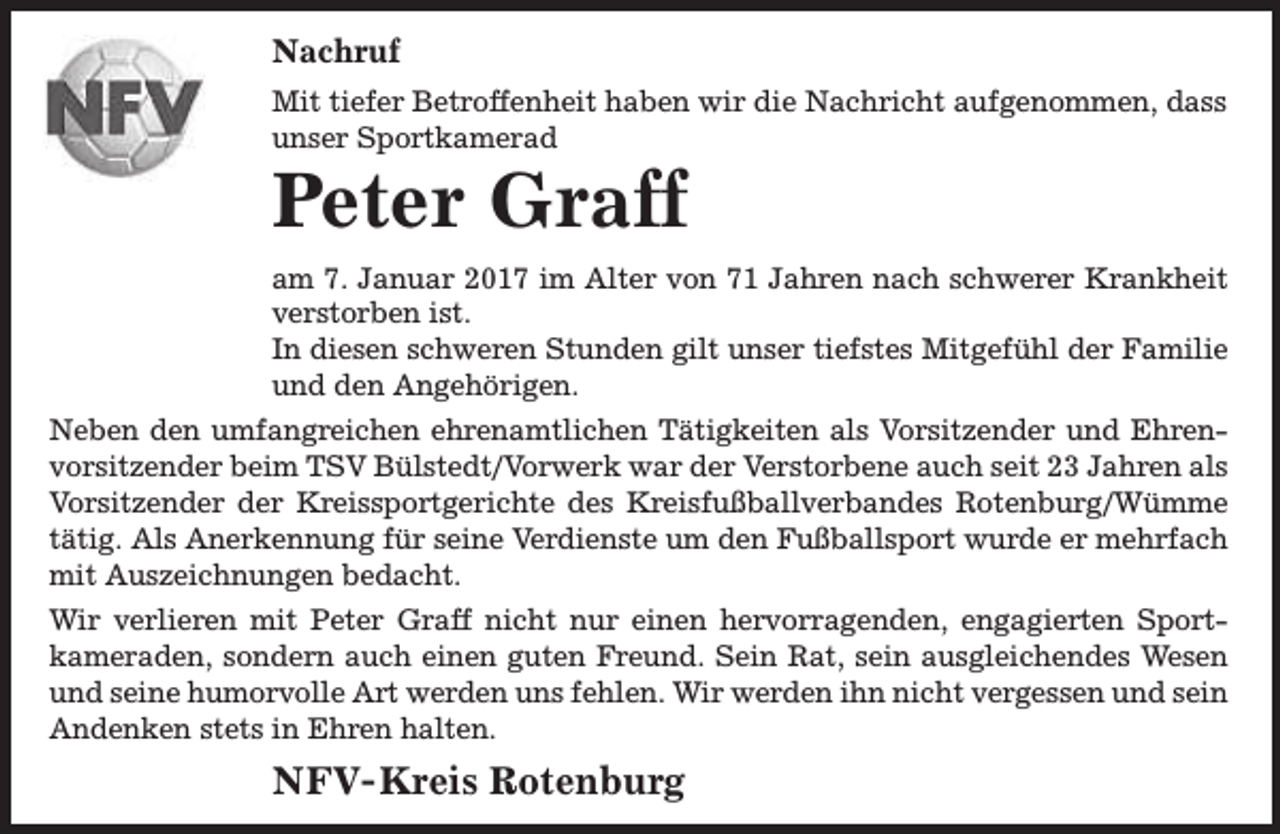 <p>Nachruf<br />Mit tiefer Betroffenheit haben wir die Nachricht aufgenommen, dass<br />unser Sportkamerad</p><p>Peter Graff</p><p>am 7. Januar 2017 im Alter von 71 Jahren nach schwerer Krankheit<br />verstorben ist.<br />In diesen schweren Stunden gilt unser tiefstes Mitgefühl der Familie<br />und den Angehörigen.<br />Neben den umfangreichen ehrenamtlichen Tätigkeiten als Vorsitzender und Ehrenvorsitzender beim TSV Bülstedt/Vorwerk war der Verstorbene auch seit 23 Jahren als<br />Vorsitzender der Kreissportgerichte des Kreisfußballverbandes Rotenburg/Wümme<br />tätig. Als Anerkennung für seine Verdienste um den Fußballsport wurde er mehrfach<br />mit Auszeichnungen bedacht.<br />Wir verlieren mit Peter Graff nicht nur einen hervorragenden, engagierten Sportkameraden, sondern auch einen guten Freund. Sein Rat, sein ausgleichendes Wesen<br />und seine humorvolle Art werden uns fehlen. Wir werden ihn nicht vergessen und sein<br />Andenken stets in Ehren halten.</p><p>NFV- Kreis Rotenburg</p>